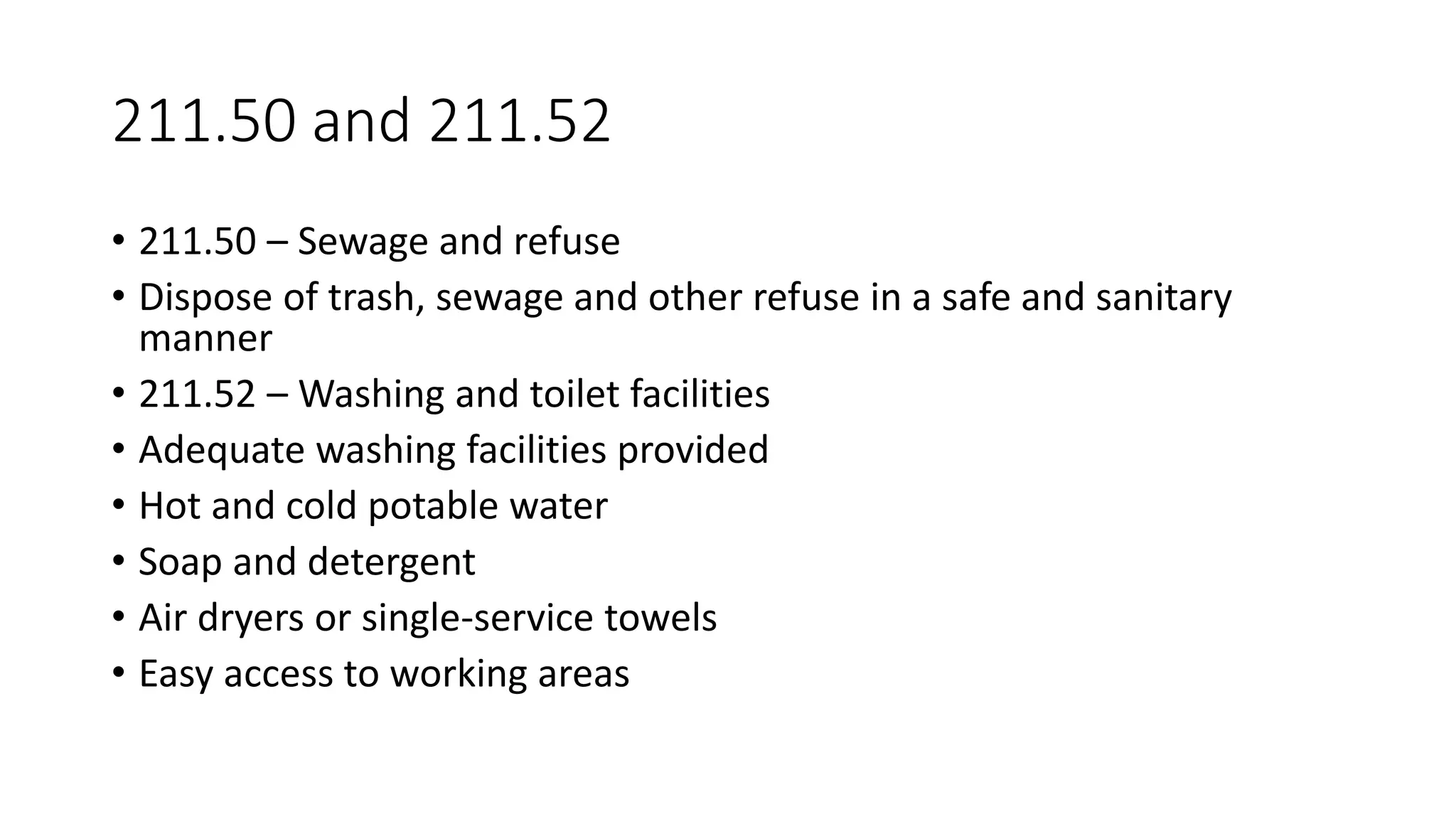 211.50 and 211.52
• 211.50 – Sewage and refuse
• Dispose of trash, sewage and other refuse in a safe and sanitary
manner
• 211.52 – Washing and toilet facilities
• Adequate washing facilities provided
• Hot and cold potable water
• Soap and detergent
• Air dryers or single-service towels
• Easy access to working areas
 