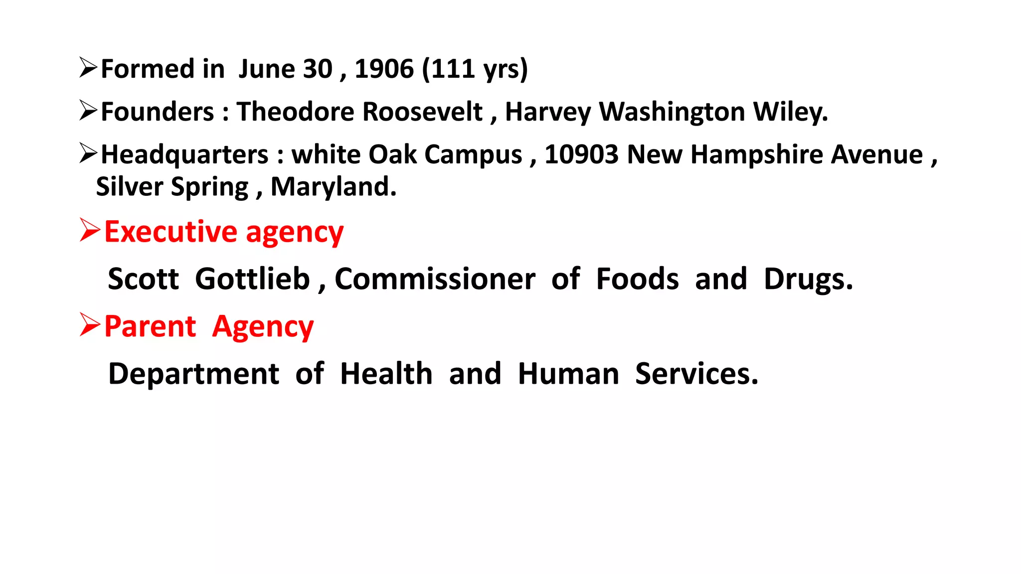 Formed in June 30 , 1906 (111 yrs)
Founders : Theodore Roosevelt , Harvey Washington Wiley.
Headquarters : white Oak Campus , 10903 New Hampshire Avenue ,
Silver Spring , Maryland.
Executive agency
Scott Gottlieb , Commissioner of Foods and Drugs.
Parent Agency
Department of Health and Human Services.
 