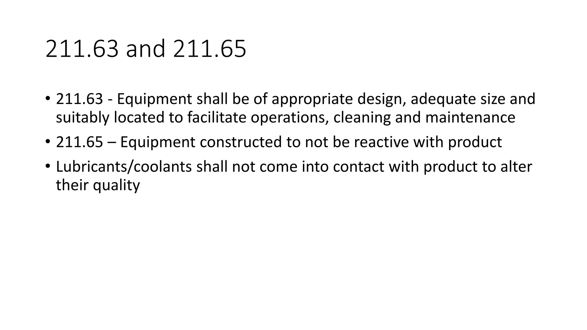 211.63 and 211.65
• 211.63 - Equipment shall be of appropriate design, adequate size and
suitably located to facilitate operations, cleaning and maintenance
• 211.65 – Equipment constructed to not be reactive with product
• Lubricants/coolants shall not come into contact with product to alter
their quality
 