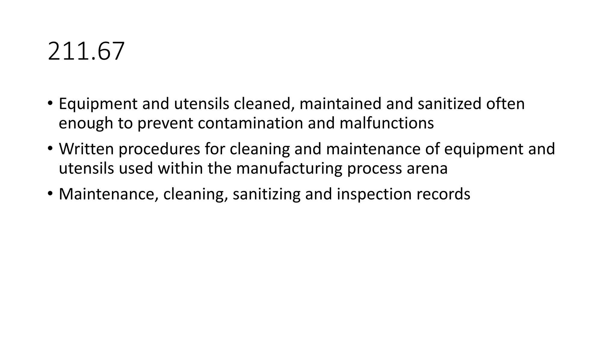 211.67
• Equipment and utensils cleaned, maintained and sanitized often
enough to prevent contamination and malfunctions
• Written procedures for cleaning and maintenance of equipment and
utensils used within the manufacturing process arena
• Maintenance, cleaning, sanitizing and inspection records
 