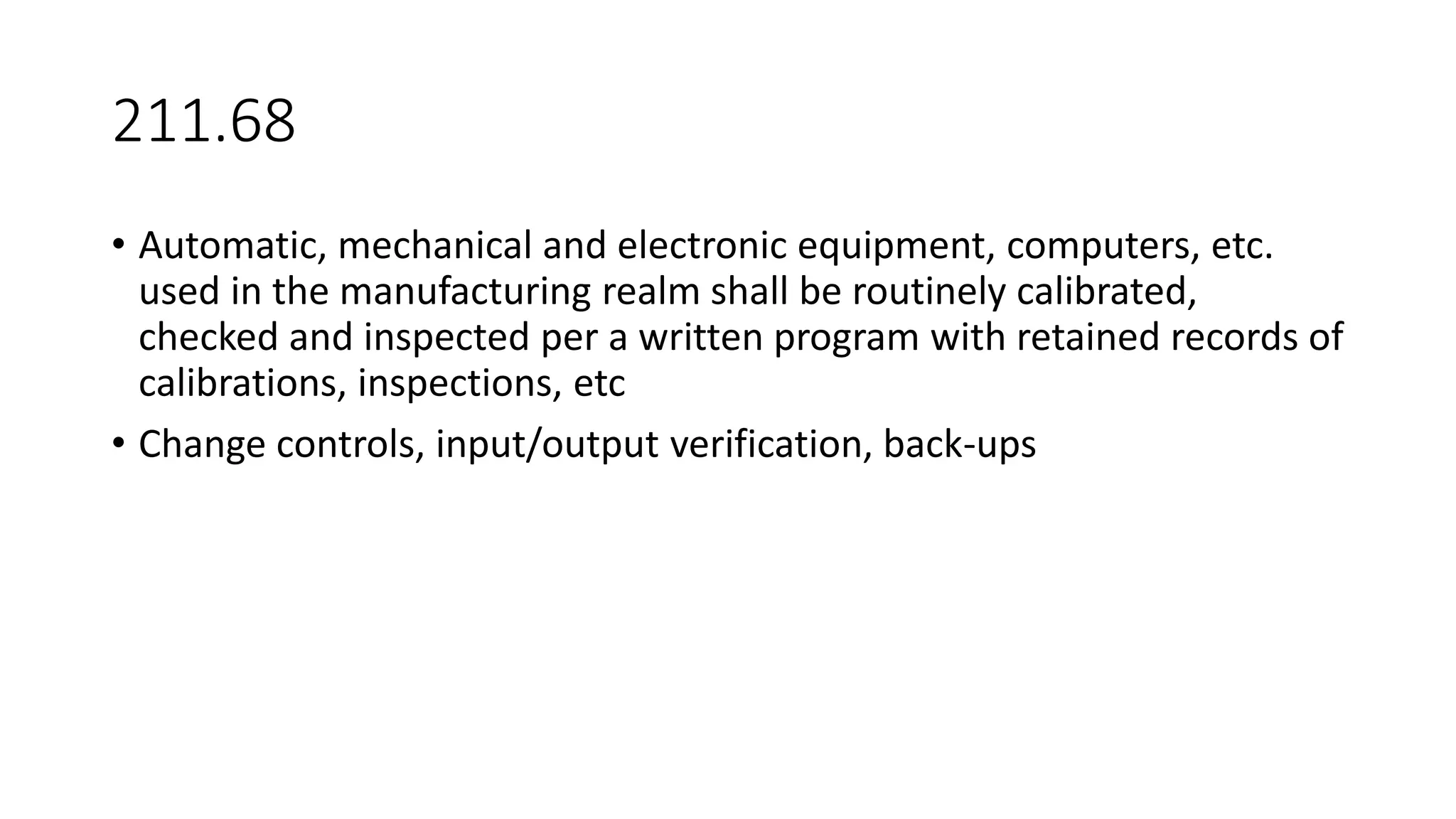 211.68
• Automatic, mechanical and electronic equipment, computers, etc.
used in the manufacturing realm shall be routinely calibrated,
checked and inspected per a written program with retained records of
calibrations, inspections, etc
• Change controls, input/output verification, back-ups
 