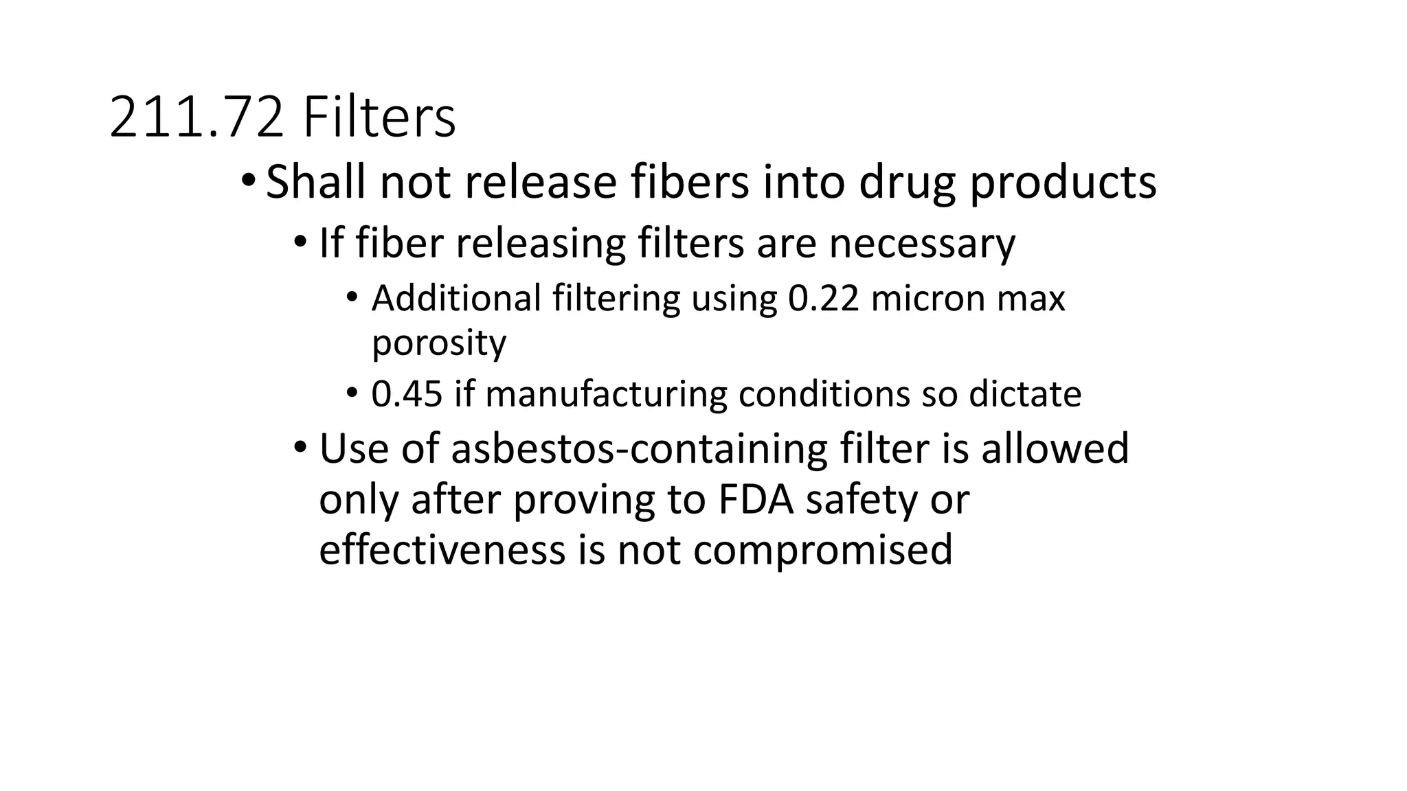 211.72 Filters
•Shall not release fibers into drug products
• If fiber releasing filters are necessary
• Additional filtering using 0.22 micron max
porosity
• 0.45 if manufacturing conditions so dictate
• Use of asbestos-containing filter is allowed
only after proving to FDA safety or
effectiveness is not compromised
 