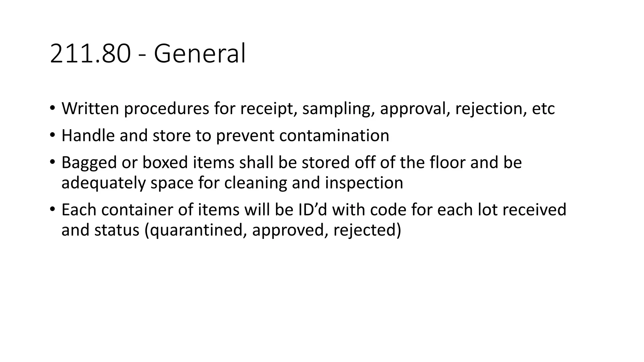 211.80 - General
• Written procedures for receipt, sampling, approval, rejection, etc
• Handle and store to prevent contamination
• Bagged or boxed items shall be stored off of the floor and be
adequately space for cleaning and inspection
• Each container of items will be ID’d with code for each lot received
and status (quarantined, approved, rejected)
 