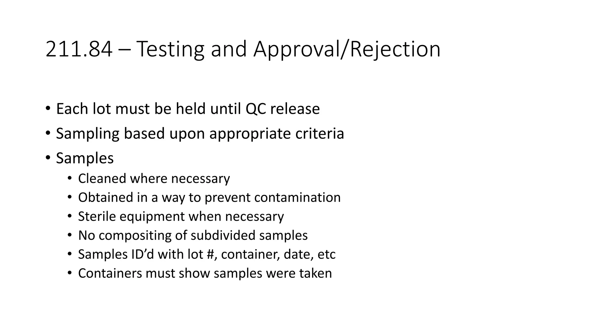 211.84 – Testing and Approval/Rejection
• Each lot must be held until QC release
• Sampling based upon appropriate criteria
• Samples
• Cleaned where necessary
• Obtained in a way to prevent contamination
• Sterile equipment when necessary
• No compositing of subdivided samples
• Samples ID’d with lot #, container, date, etc
• Containers must show samples were taken
 