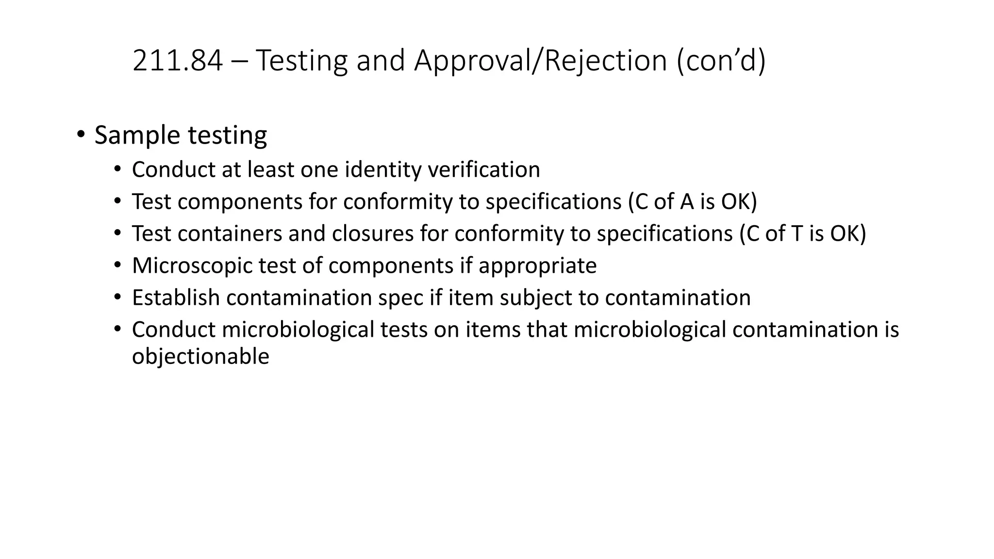 211.84 – Testing and Approval/Rejection (con’d)
• Sample testing
• Conduct at least one identity verification
• Test components for conformity to specifications (C of A is OK)
• Test containers and closures for conformity to specifications (C of T is OK)
• Microscopic test of components if appropriate
• Establish contamination spec if item subject to contamination
• Conduct microbiological tests on items that microbiological contamination is
objectionable
 