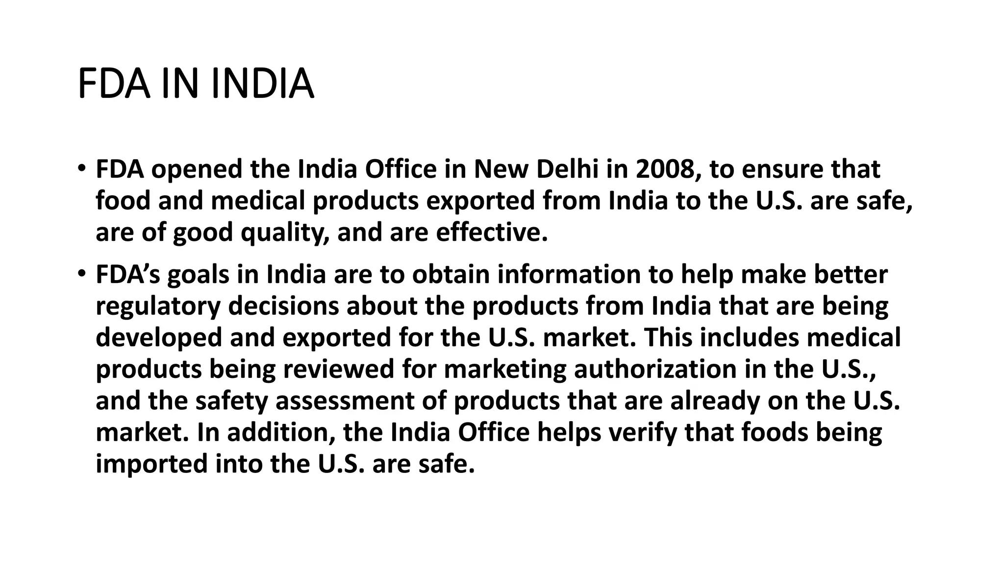 FDA IN INDIA
• FDA opened the India Office in New Delhi in 2008, to ensure that
food and medical products exported from India to the U.S. are safe,
are of good quality, and are effective.
• FDA’s goals in India are to obtain information to help make better
regulatory decisions about the products from India that are being
developed and exported for the U.S. market. This includes medical
products being reviewed for marketing authorization in the U.S.,
and the safety assessment of products that are already on the U.S.
market. In addition, the India Office helps verify that foods being
imported into the U.S. are safe.
 
