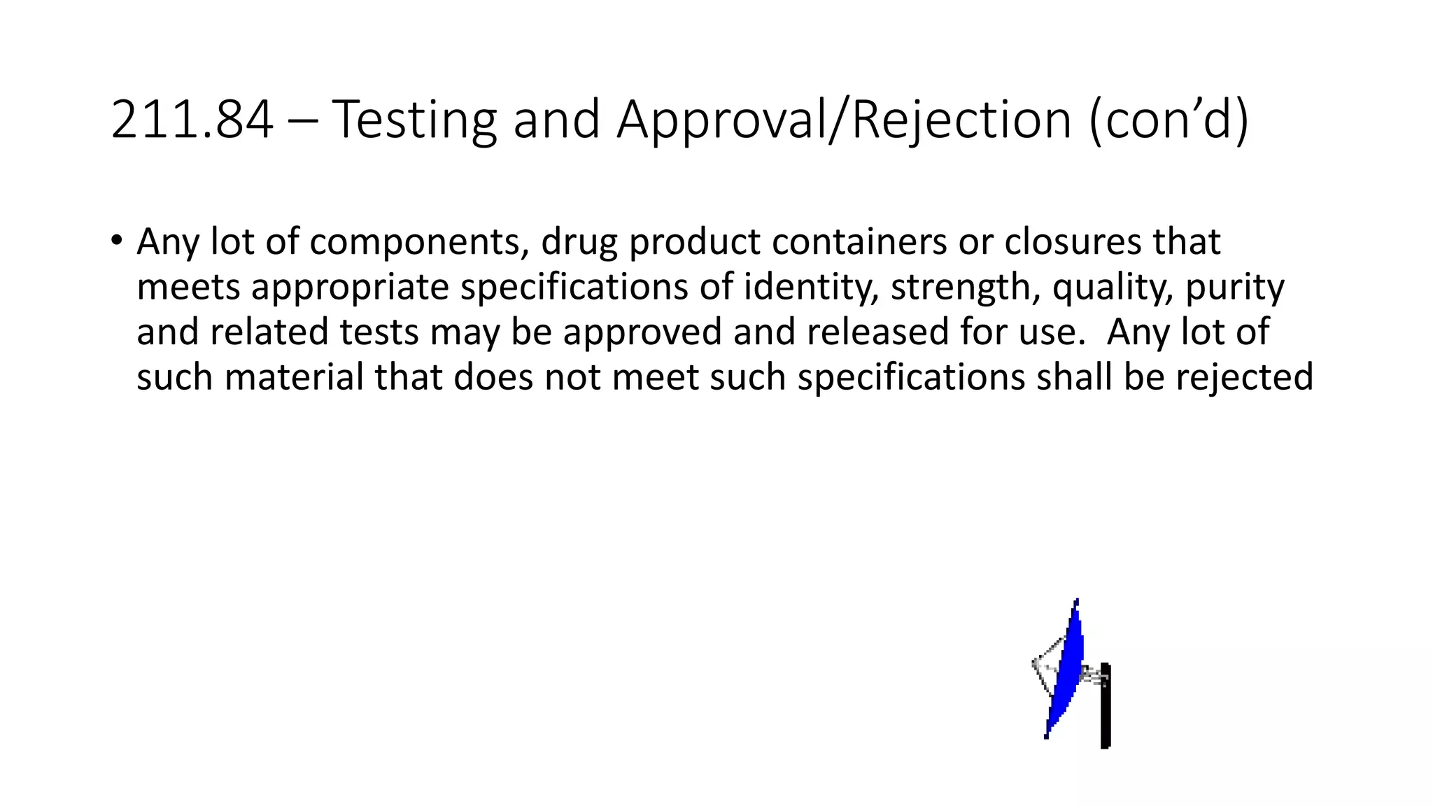 211.84 – Testing and Approval/Rejection (con’d)
• Any lot of components, drug product containers or closures that
meets appropriate specifications of identity, strength, quality, purity
and related tests may be approved and released for use. Any lot of
such material that does not meet such specifications shall be rejected
 