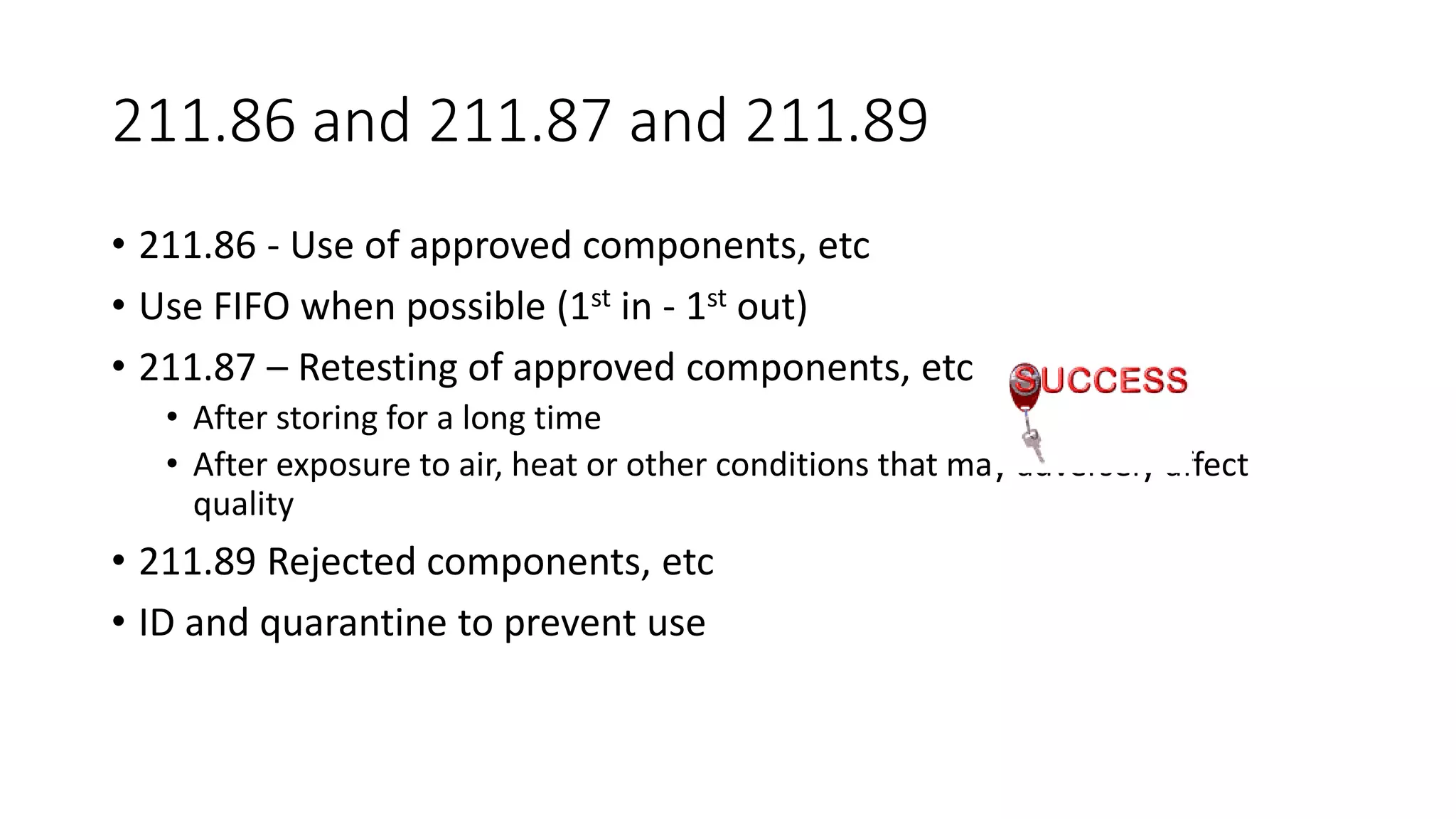 211.86 and 211.87 and 211.89
• 211.86 - Use of approved components, etc
• Use FIFO when possible (1st in - 1st out)
• 211.87 – Retesting of approved components, etc
• After storing for a long time
• After exposure to air, heat or other conditions that may adversely affect
quality
• 211.89 Rejected components, etc
• ID and quarantine to prevent use
 