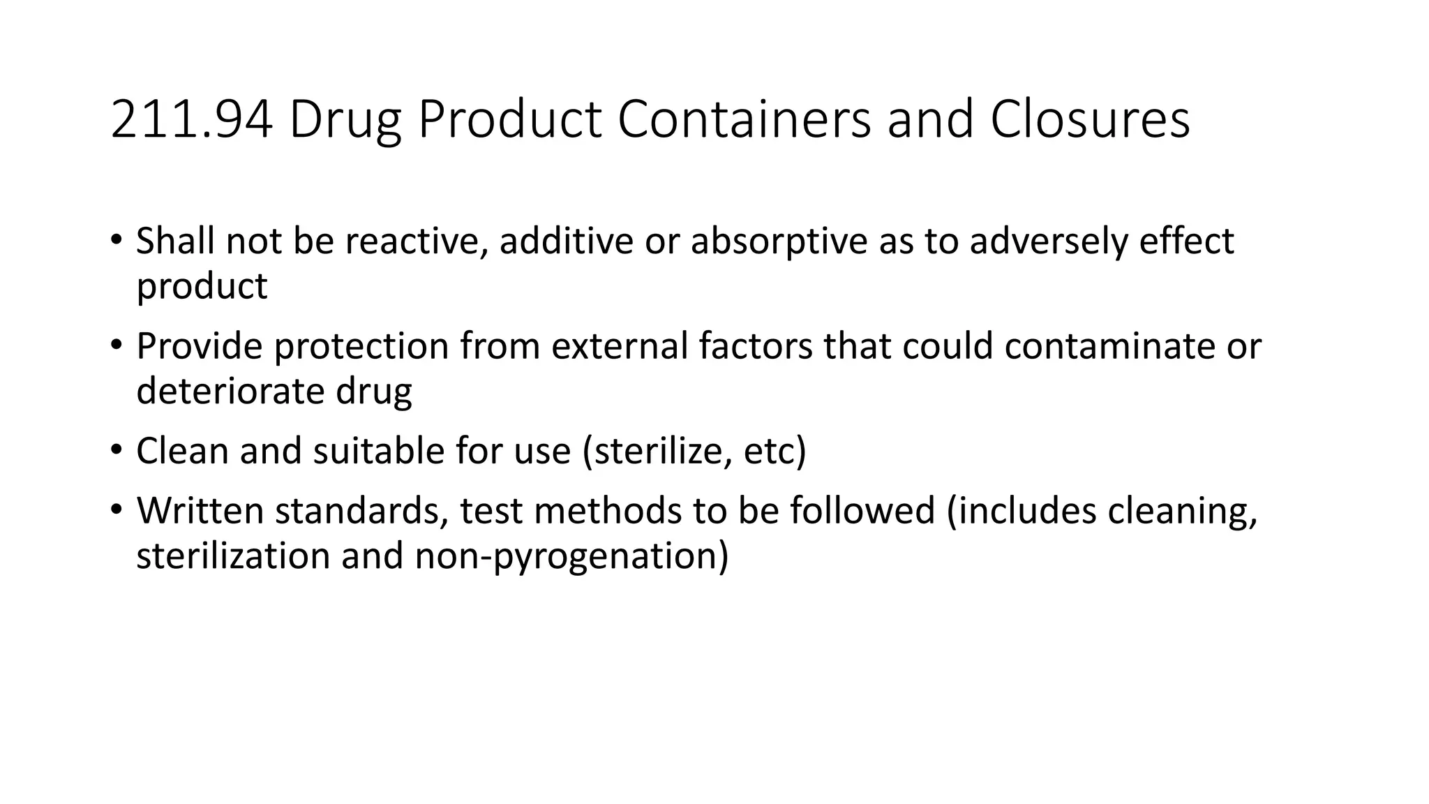 211.94 Drug Product Containers and Closures
• Shall not be reactive, additive or absorptive as to adversely effect
product
• Provide protection from external factors that could contaminate or
deteriorate drug
• Clean and suitable for use (sterilize, etc)
• Written standards, test methods to be followed (includes cleaning,
sterilization and non-pyrogenation)
 