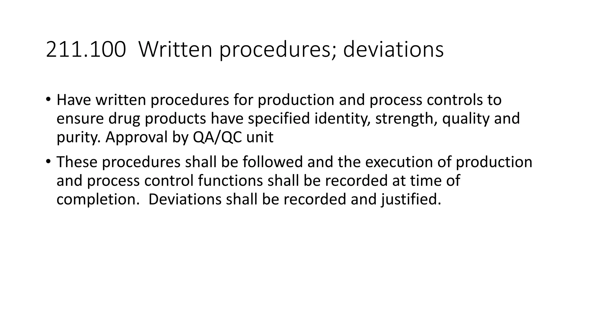 211.100 Written procedures; deviations
• Have written procedures for production and process controls to
ensure drug products have specified identity, strength, quality and
purity. Approval by QA/QC unit
• These procedures shall be followed and the execution of production
and process control functions shall be recorded at time of
completion. Deviations shall be recorded and justified.
 