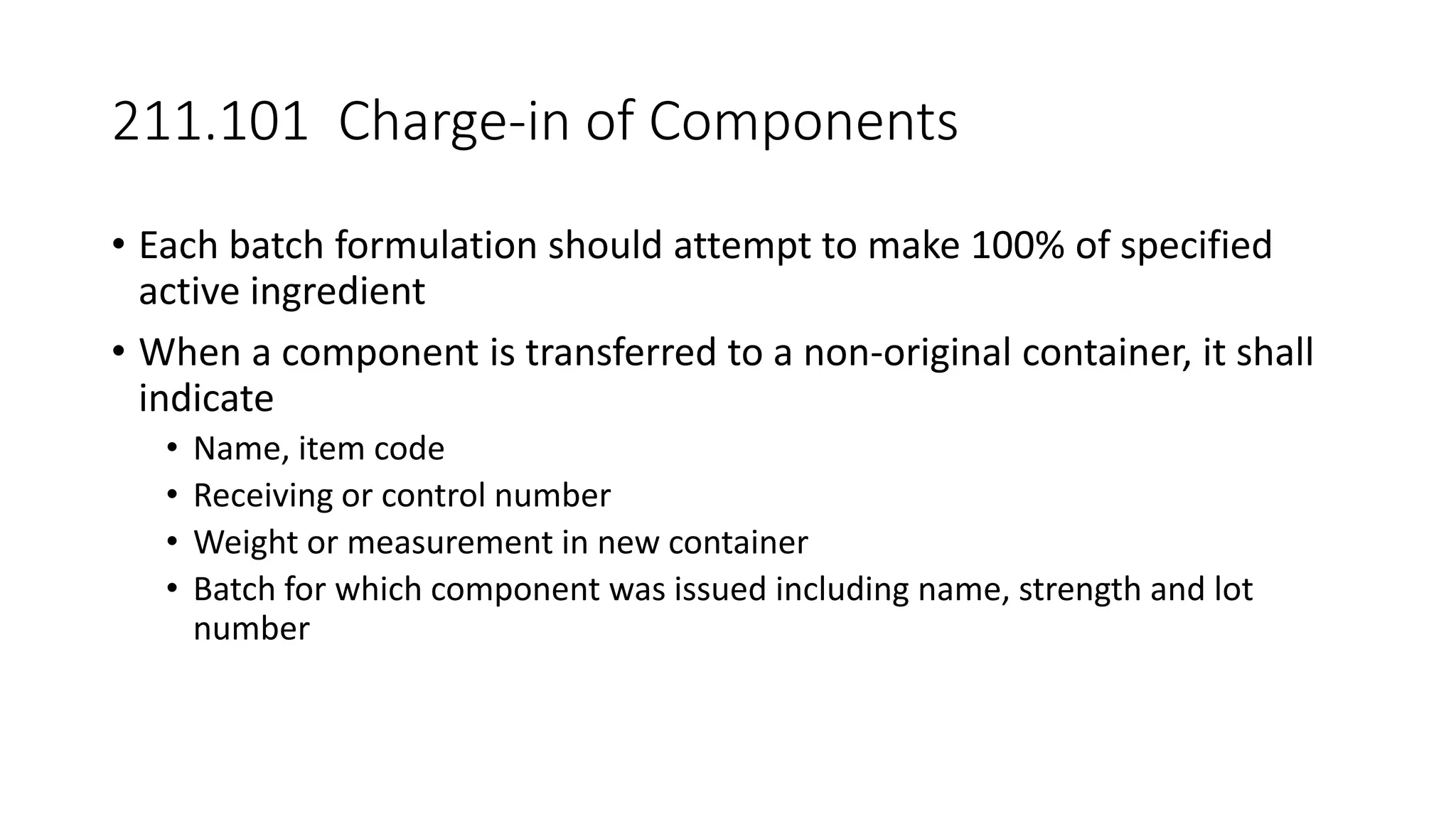 211.101 Charge-in of Components
• Each batch formulation should attempt to make 100% of specified
active ingredient
• When a component is transferred to a non-original container, it shall
indicate
• Name, item code
• Receiving or control number
• Weight or measurement in new container
• Batch for which component was issued including name, strength and lot
number
 