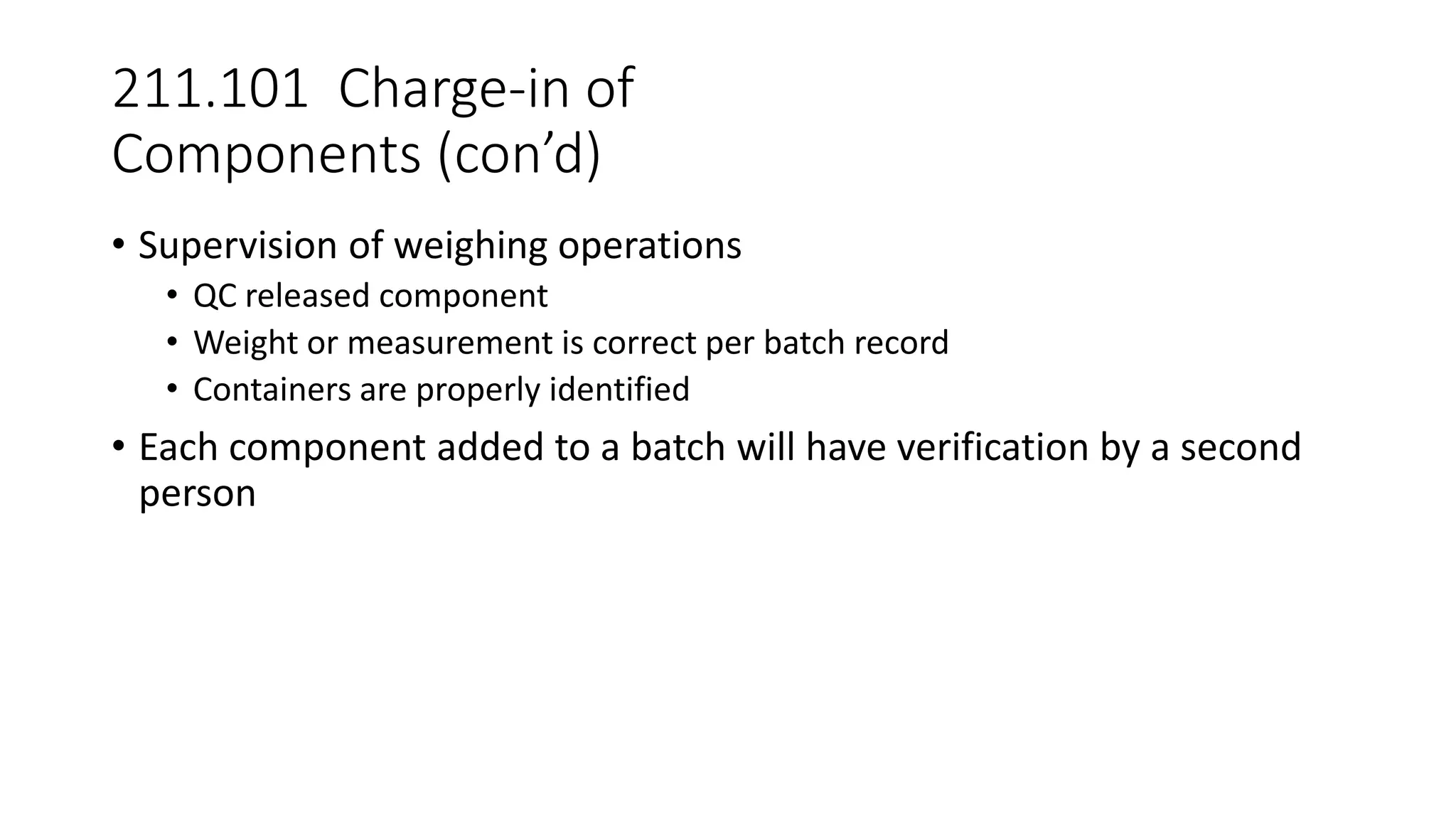 211.101 Charge-in of
Components (con’d)
• Supervision of weighing operations
• QC released component
• Weight or measurement is correct per batch record
• Containers are properly identified
• Each component added to a batch will have verification by a second
person
 