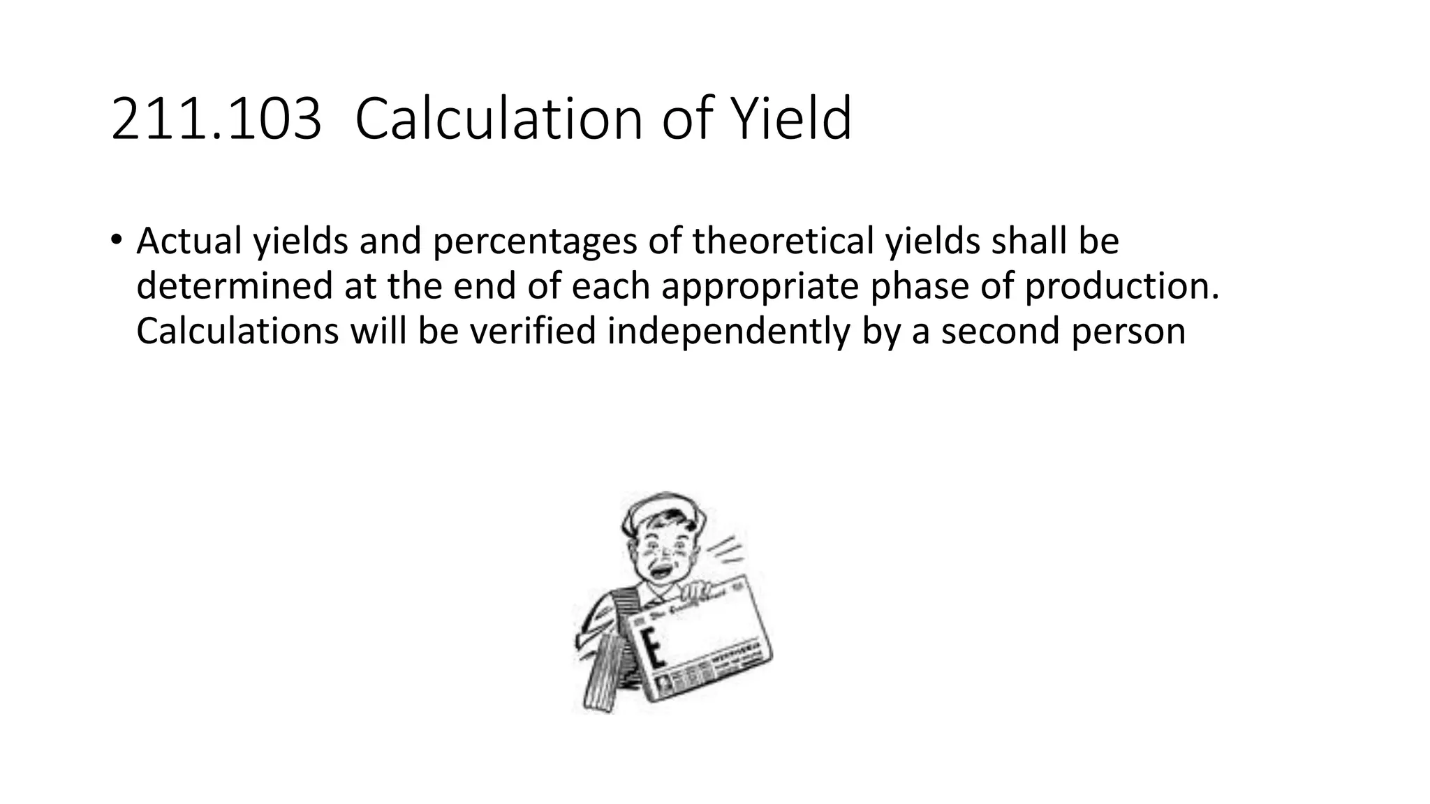 211.103 Calculation of Yield
• Actual yields and percentages of theoretical yields shall be
determined at the end of each appropriate phase of production.
Calculations will be verified independently by a second person
 