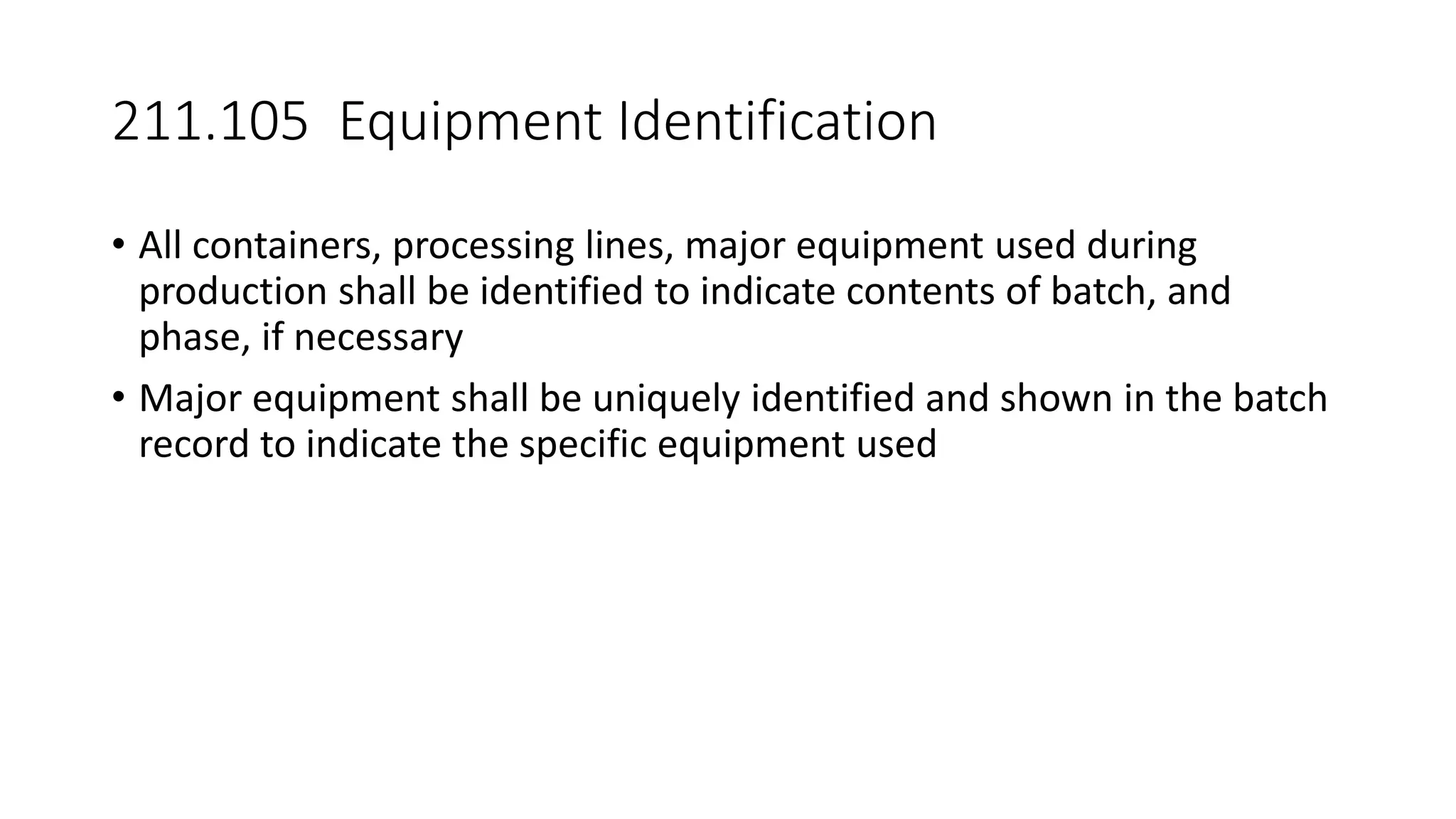 211.105 Equipment Identification
• All containers, processing lines, major equipment used during
production shall be identified to indicate contents of batch, and
phase, if necessary
• Major equipment shall be uniquely identified and shown in the batch
record to indicate the specific equipment used
 