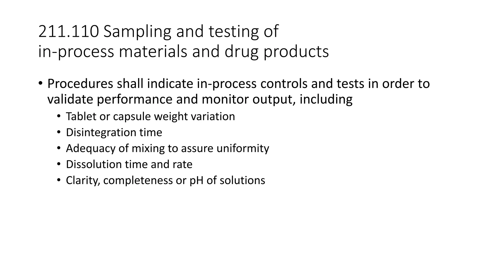 211.110 Sampling and testing of
in-process materials and drug products
• Procedures shall indicate in-process controls and tests in order to
validate performance and monitor output, including
• Tablet or capsule weight variation
• Disintegration time
• Adequacy of mixing to assure uniformity
• Dissolution time and rate
• Clarity, completeness or pH of solutions
 