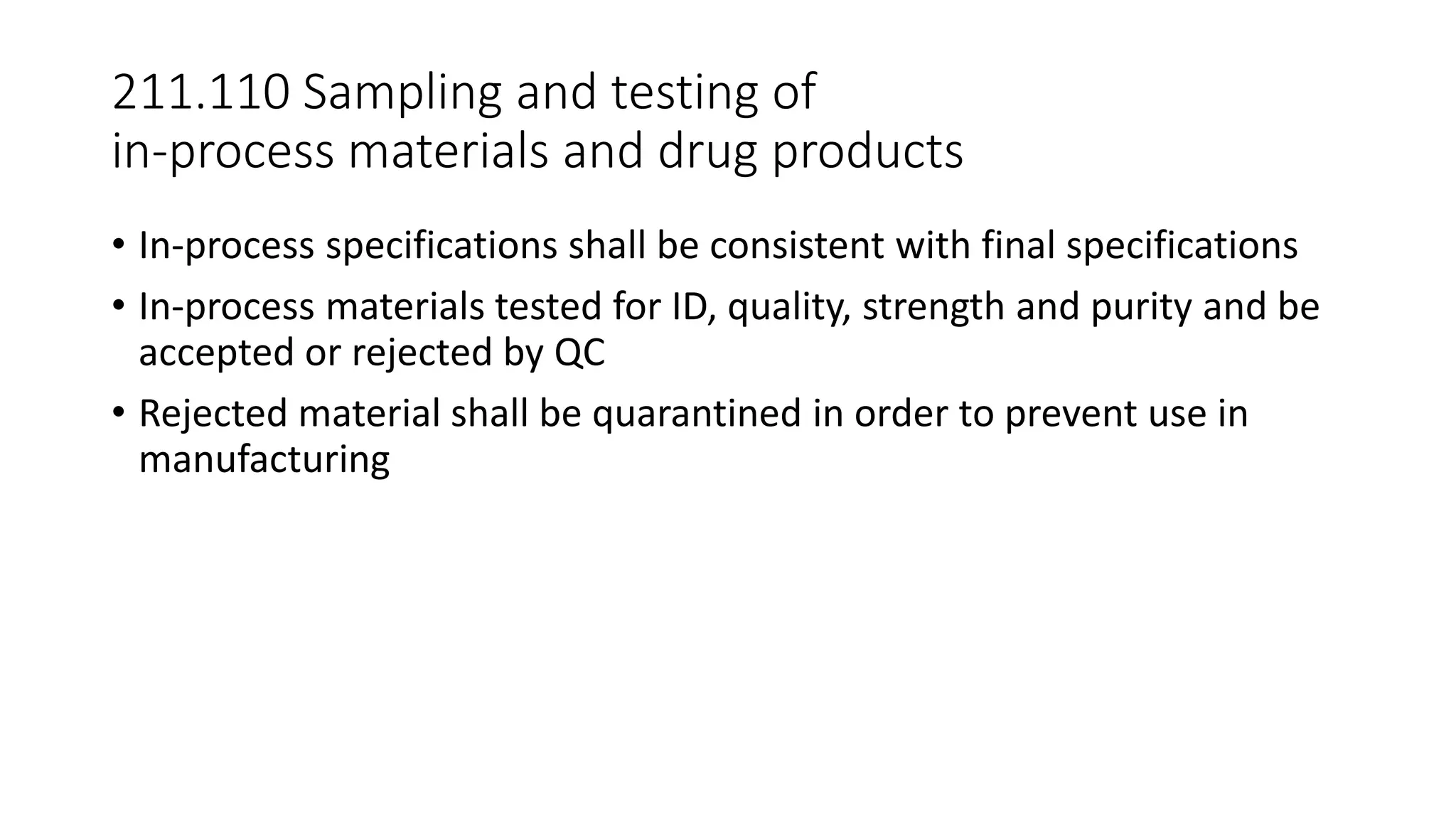 211.110 Sampling and testing of
in-process materials and drug products
• In-process specifications shall be consistent with final specifications
• In-process materials tested for ID, quality, strength and purity and be
accepted or rejected by QC
• Rejected material shall be quarantined in order to prevent use in
manufacturing
 