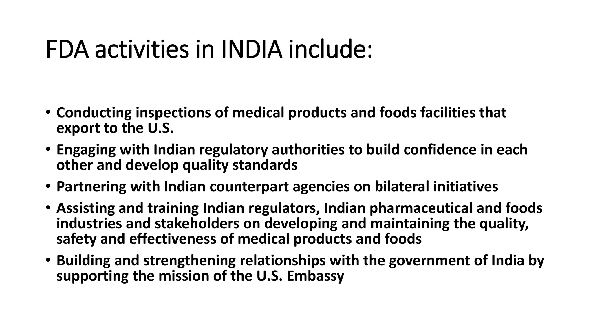 FDA activities in INDIA include:
• Conducting inspections of medical products and foods facilities that
export to the U.S.
• Engaging with Indian regulatory authorities to build confidence in each
other and develop quality standards
• Partnering with Indian counterpart agencies on bilateral initiatives
• Assisting and training Indian regulators, Indian pharmaceutical and foods
industries and stakeholders on developing and maintaining the quality,
safety and effectiveness of medical products and foods
• Building and strengthening relationships with the government of India by
supporting the mission of the U.S. Embassy
 
