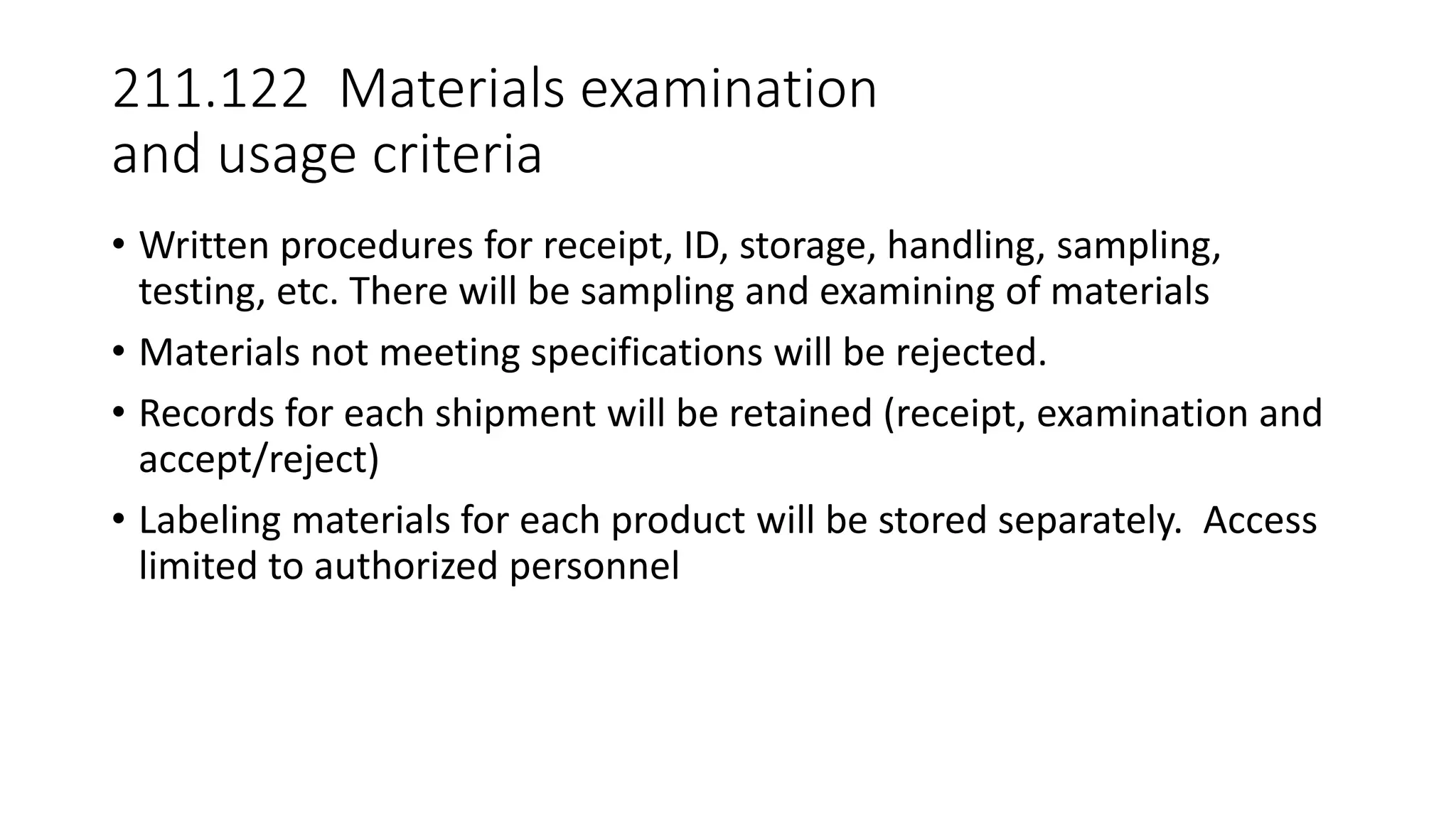 211.122 Materials examination
and usage criteria
• Written procedures for receipt, ID, storage, handling, sampling,
testing, etc. There will be sampling and examining of materials
• Materials not meeting specifications will be rejected.
• Records for each shipment will be retained (receipt, examination and
accept/reject)
• Labeling materials for each product will be stored separately. Access
limited to authorized personnel
 