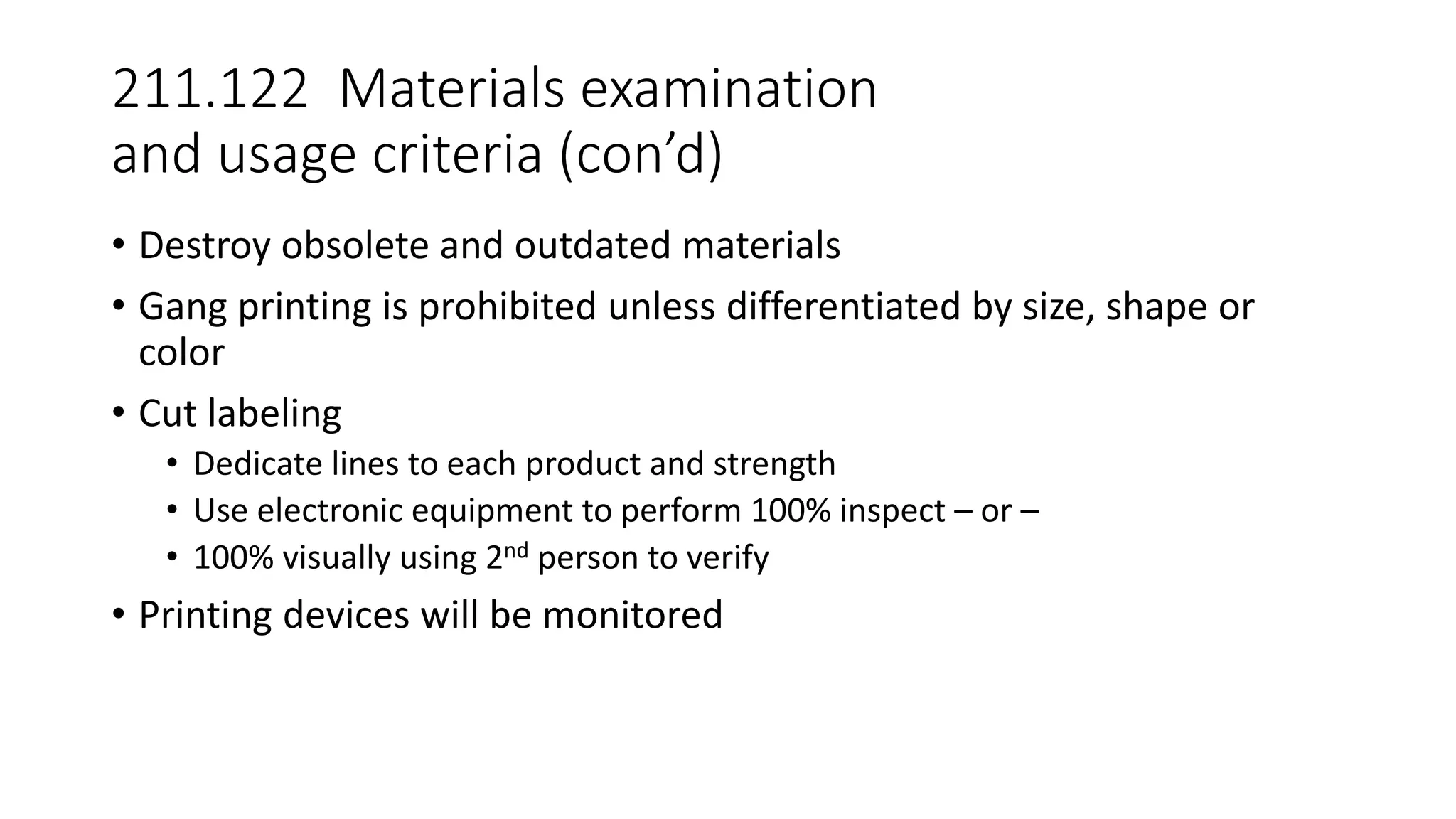 211.122 Materials examination
and usage criteria (con’d)
• Destroy obsolete and outdated materials
• Gang printing is prohibited unless differentiated by size, shape or
color
• Cut labeling
• Dedicate lines to each product and strength
• Use electronic equipment to perform 100% inspect – or –
• 100% visually using 2nd person to verify
• Printing devices will be monitored
 
