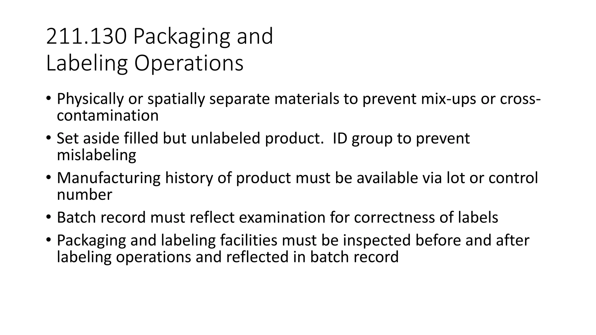 211.130 Packaging and
Labeling Operations
• Physically or spatially separate materials to prevent mix-ups or cross-
contamination
• Set aside filled but unlabeled product. ID group to prevent
mislabeling
• Manufacturing history of product must be available via lot or control
number
• Batch record must reflect examination for correctness of labels
• Packaging and labeling facilities must be inspected before and after
labeling operations and reflected in batch record
 