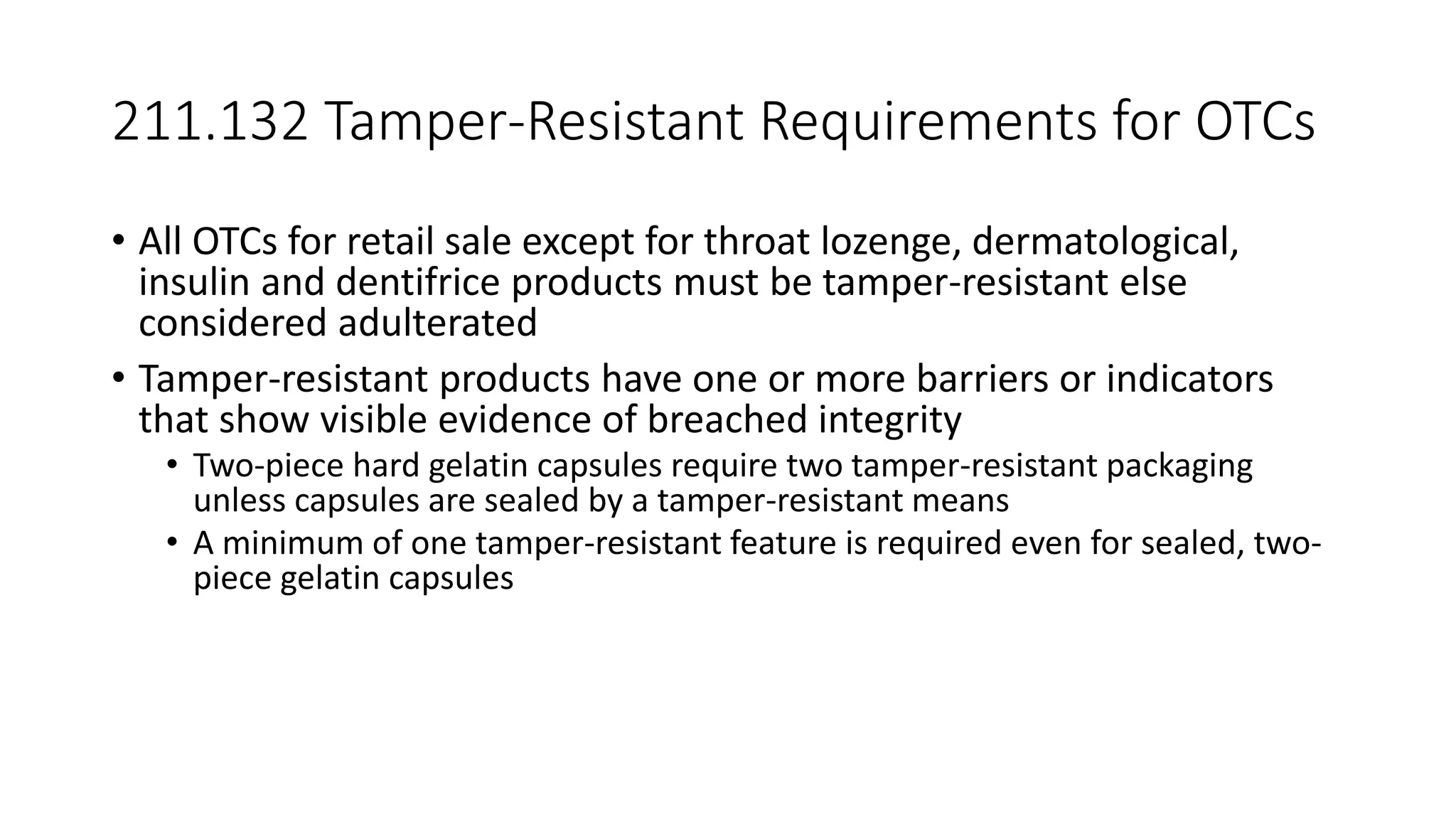 211.132 Tamper-Resistant Requirements for OTCs
• All OTCs for retail sale except for throat lozenge, dermatological,
insulin and dentifrice products must be tamper-resistant else
considered adulterated
• Tamper-resistant products have one or more barriers or indicators
that show visible evidence of breached integrity
• Two-piece hard gelatin capsules require two tamper-resistant packaging
unless capsules are sealed by a tamper-resistant means
• A minimum of one tamper-resistant feature is required even for sealed, two-
piece gelatin capsules
 