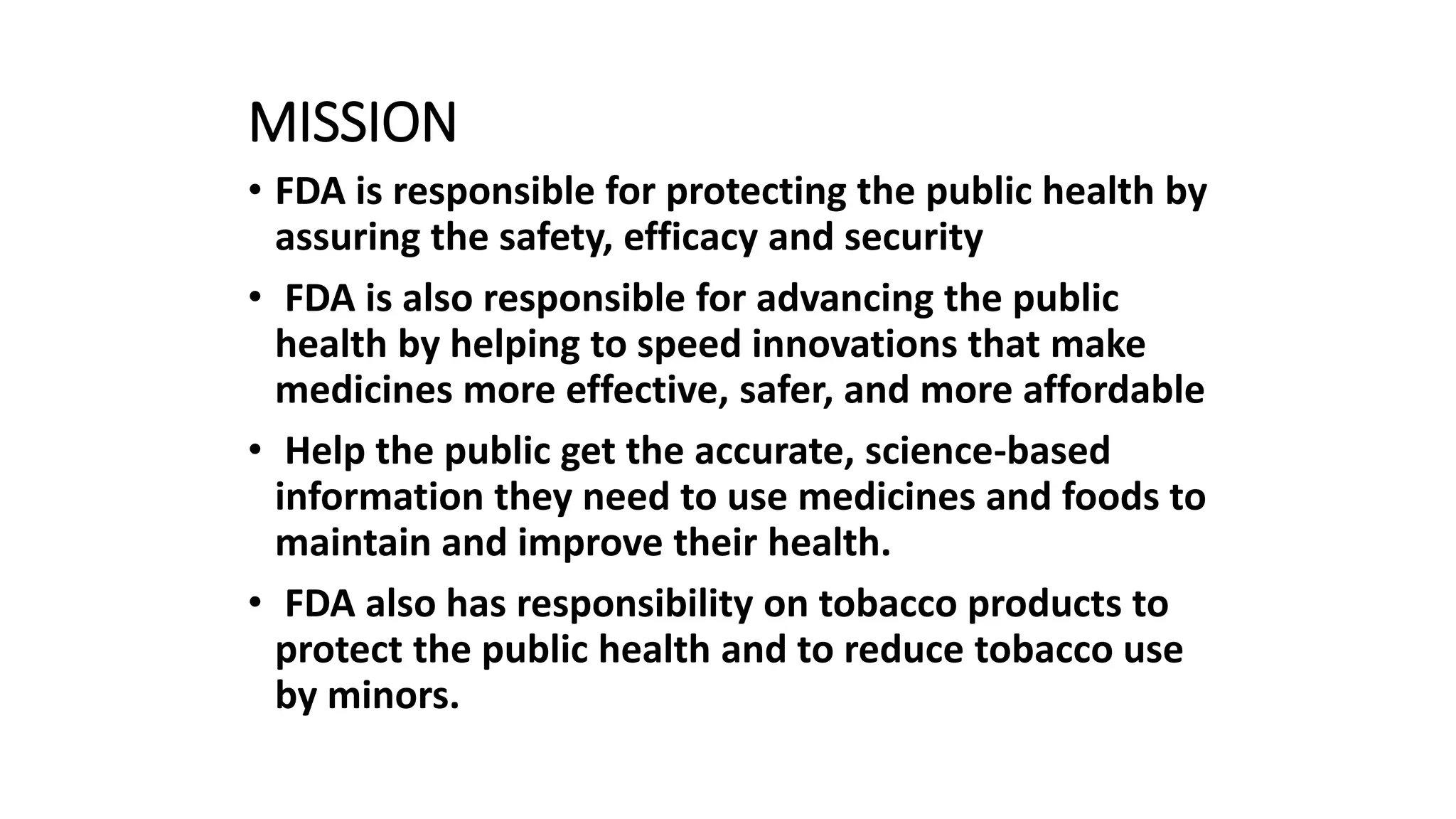 MISSION
• FDA is responsible for protecting the public health by
assuring the safety, efficacy and security
• FDA is also responsible for advancing the public
health by helping to speed innovations that make
medicines more effective, safer, and more affordable
• Help the public get the accurate, science-based
information they need to use medicines and foods to
maintain and improve their health.
• FDA also has responsibility on tobacco products to
protect the public health and to reduce tobacco use
by minors.
 