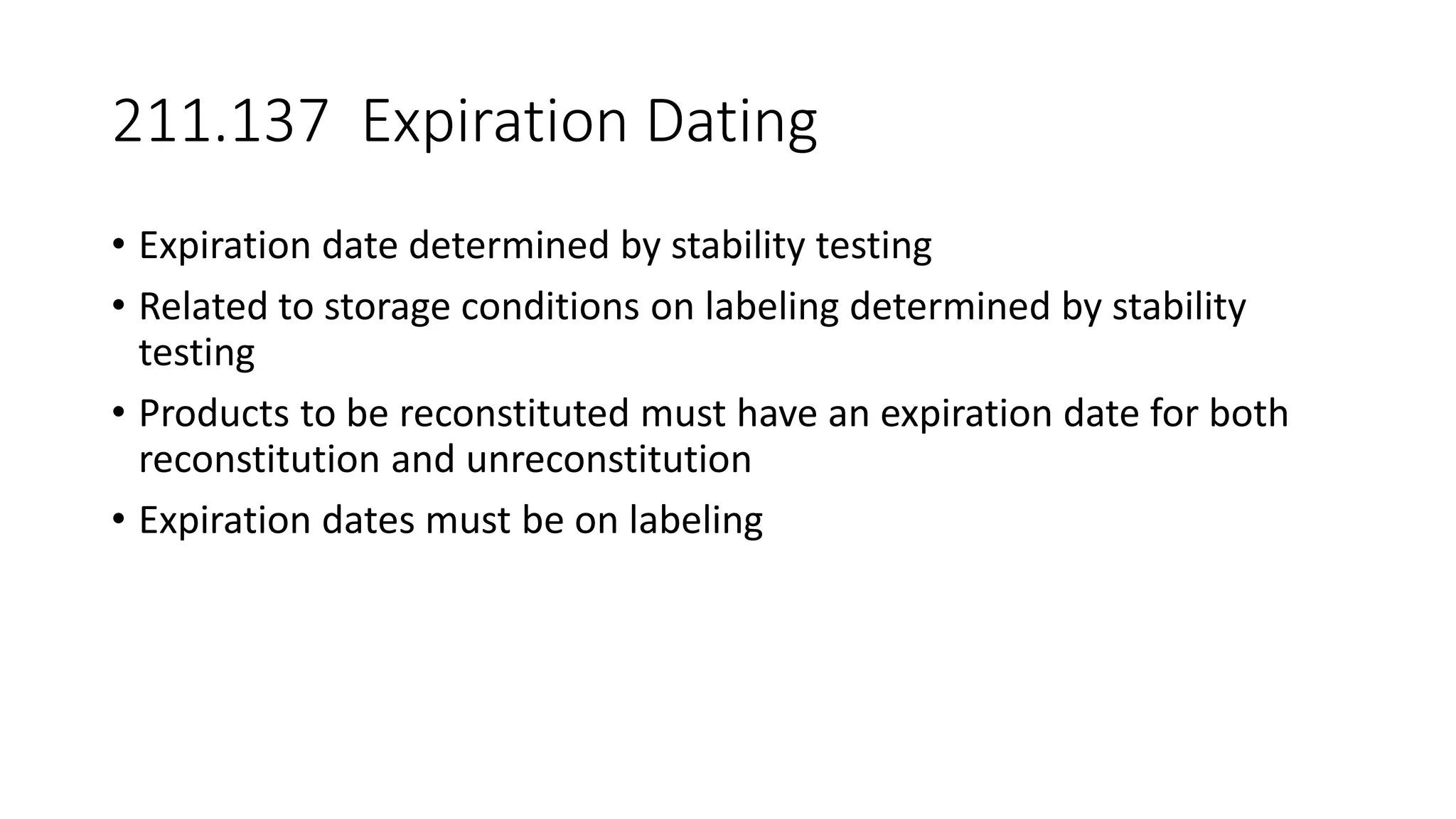 211.137 Expiration Dating
• Expiration date determined by stability testing
• Related to storage conditions on labeling determined by stability
testing
• Products to be reconstituted must have an expiration date for both
reconstitution and unreconstitution
• Expiration dates must be on labeling
 