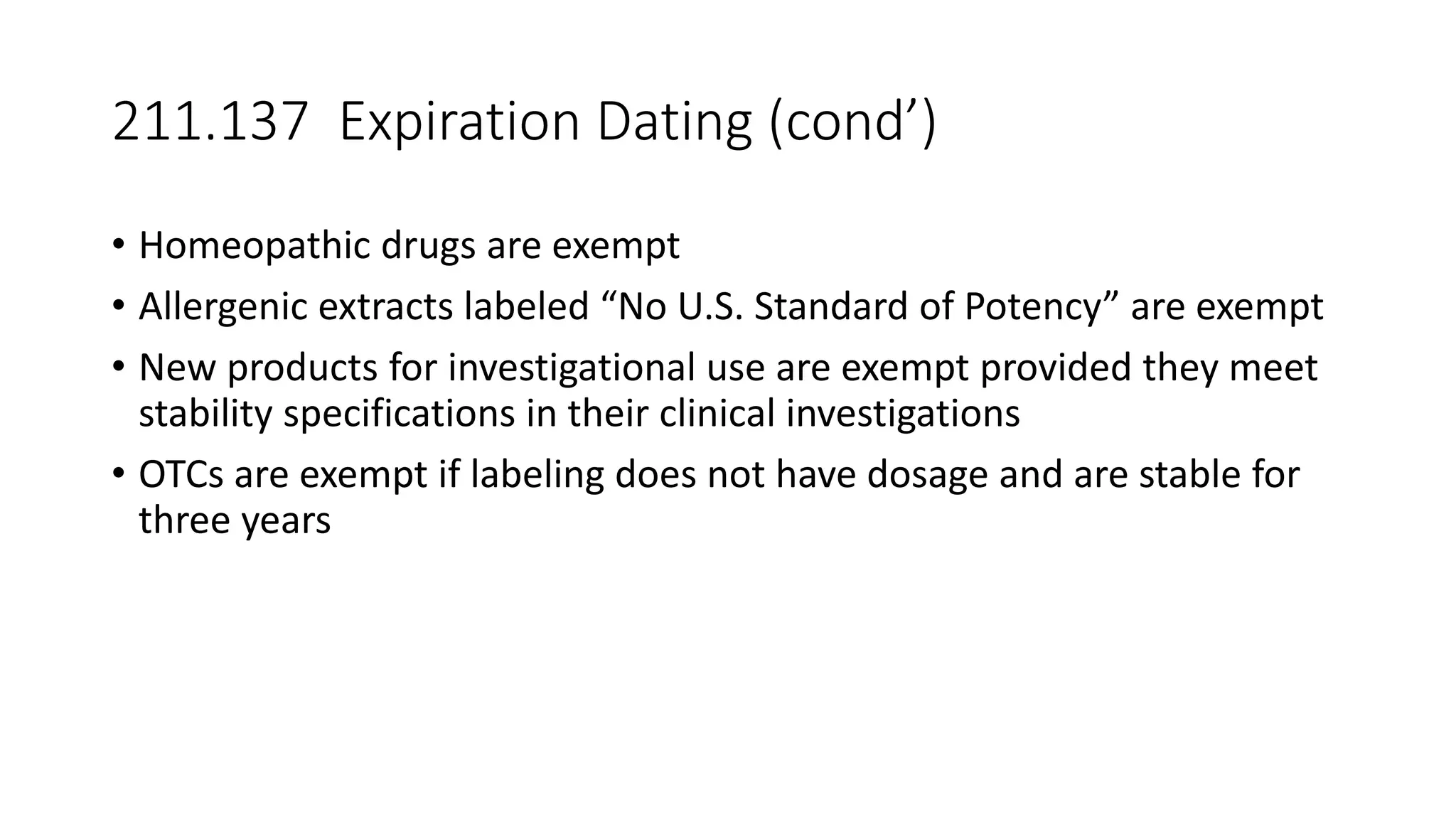 211.137 Expiration Dating (cond’)
• Homeopathic drugs are exempt
• Allergenic extracts labeled “No U.S. Standard of Potency” are exempt
• New products for investigational use are exempt provided they meet
stability specifications in their clinical investigations
• OTCs are exempt if labeling does not have dosage and are stable for
three years
 
