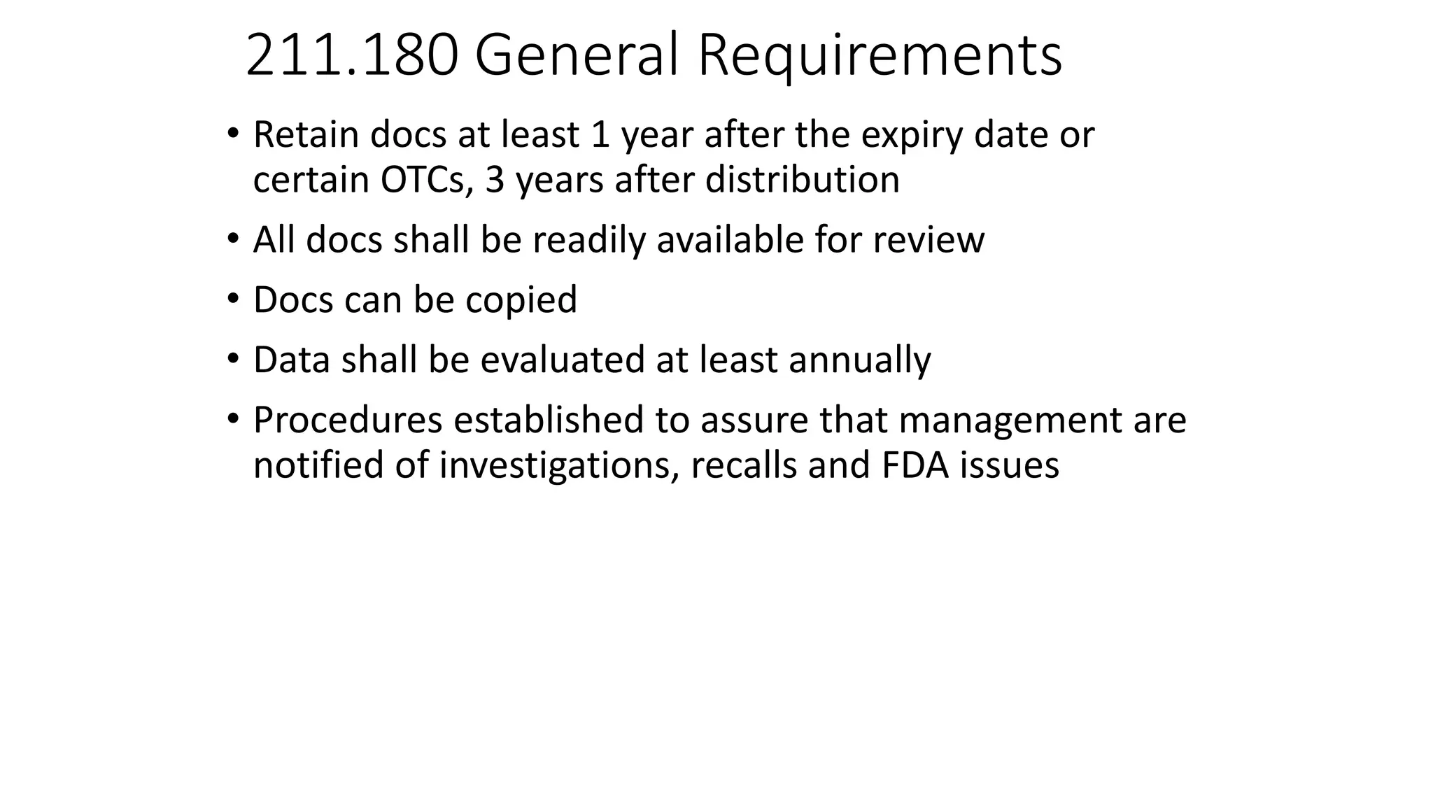 211.180 General Requirements
• Retain docs at least 1 year after the expiry date or
certain OTCs, 3 years after distribution
• All docs shall be readily available for review
• Docs can be copied
• Data shall be evaluated at least annually
• Procedures established to assure that management are
notified of investigations, recalls and FDA issues
 