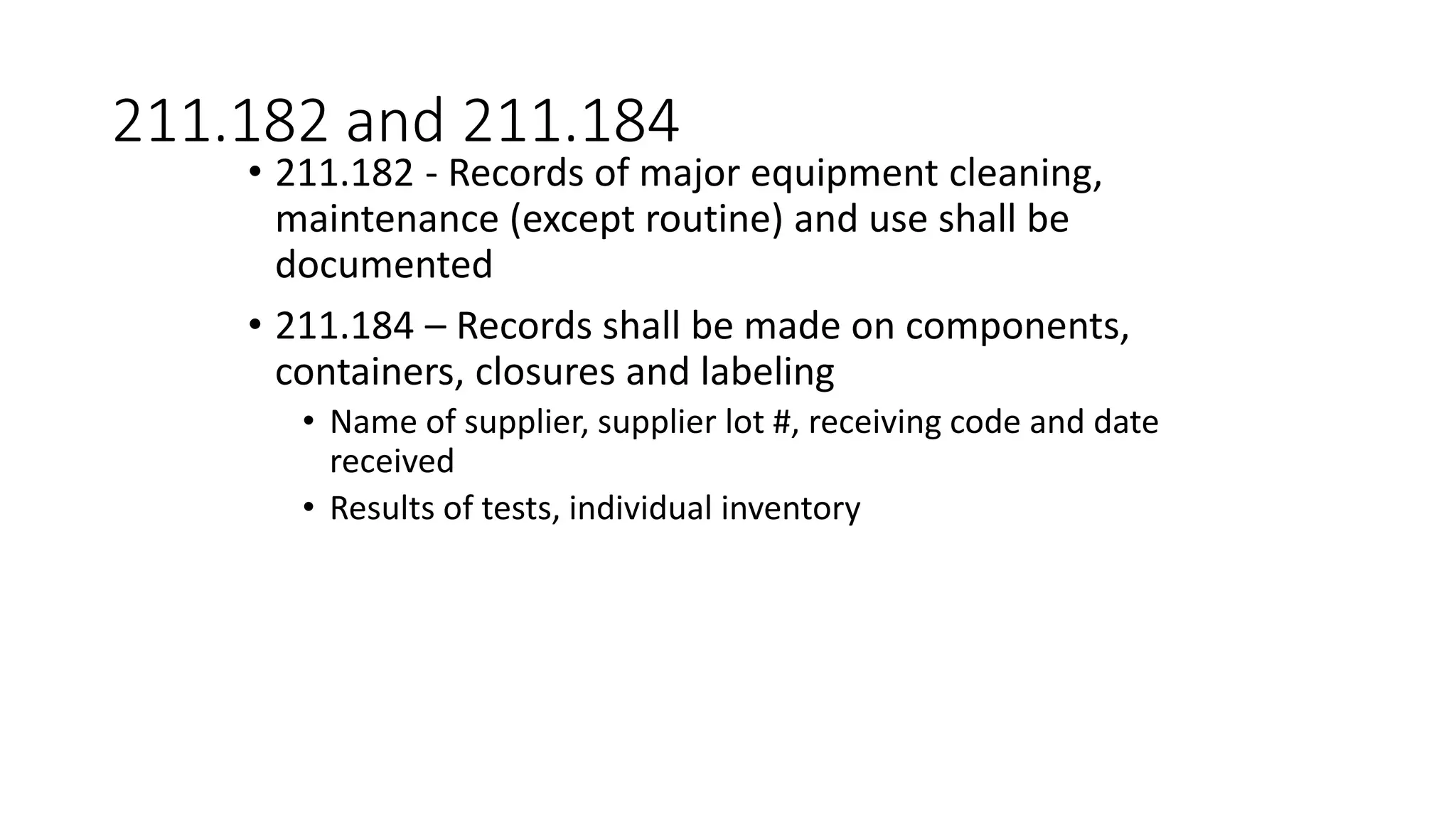 211.182 and 211.184
• 211.182 - Records of major equipment cleaning,
maintenance (except routine) and use shall be
documented
• 211.184 – Records shall be made on components,
containers, closures and labeling
• Name of supplier, supplier lot #, receiving code and date
received
• Results of tests, individual inventory
 