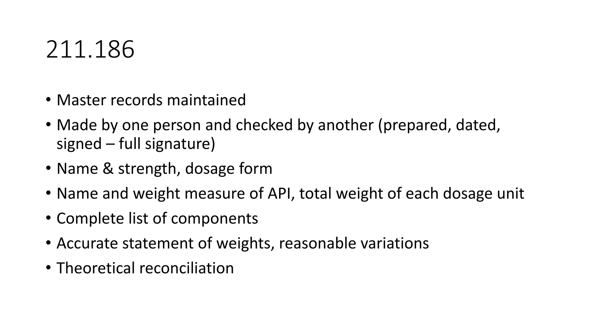 211.186
• Master records maintained
• Made by one person and checked by another (prepared, dated,
signed – full signature)
• Name & strength, dosage form
• Name and weight measure of API, total weight of each dosage unit
• Complete list of components
• Accurate statement of weights, reasonable variations
• Theoretical reconciliation
 