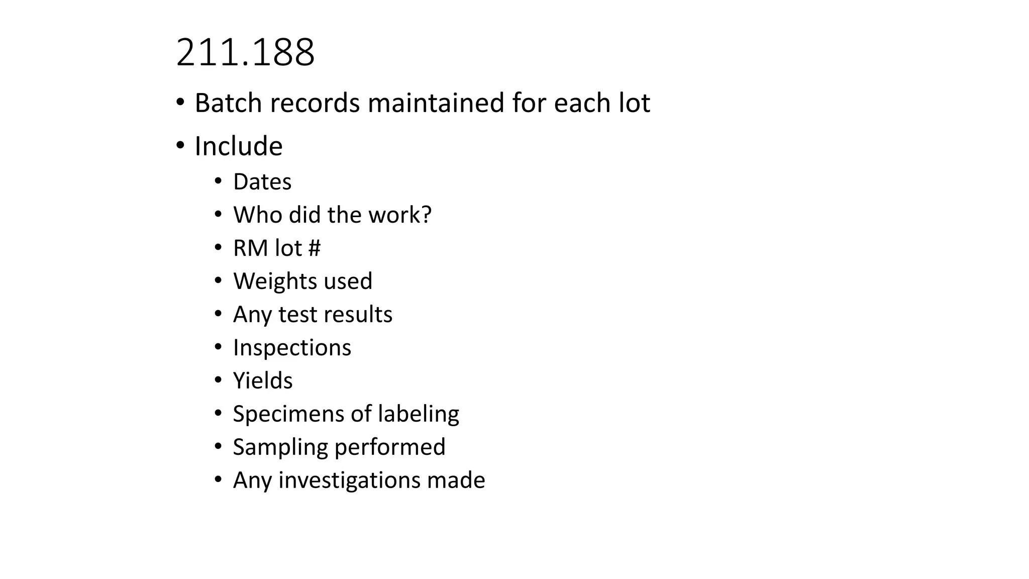 211.188
• Batch records maintained for each lot
• Include
• Dates
• Who did the work?
• RM lot #
• Weights used
• Any test results
• Inspections
• Yields
• Specimens of labeling
• Sampling performed
• Any investigations made
 