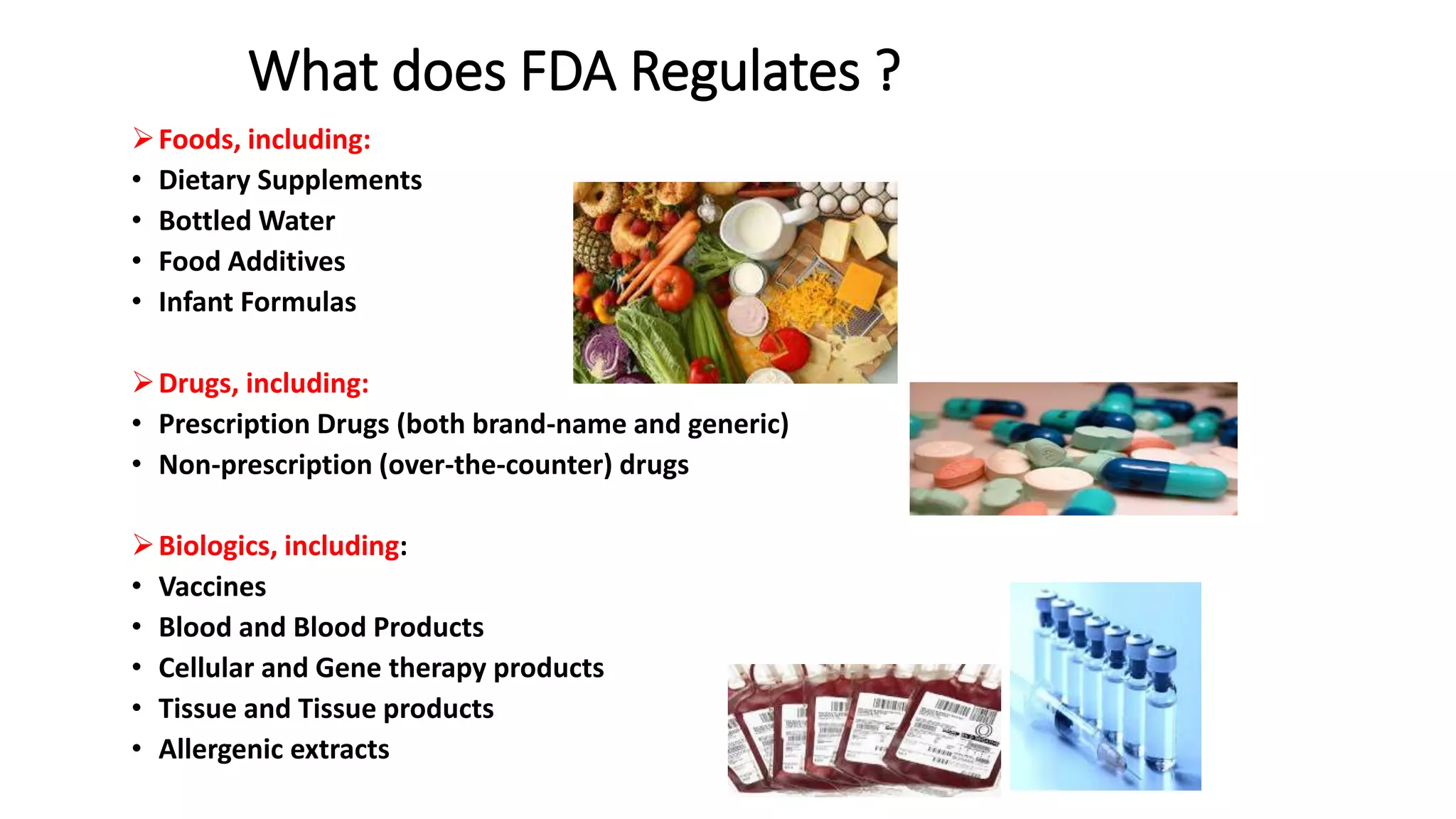 What does FDA Regulates ?
Foods, including:
• Dietary Supplements
• Bottled Water
• Food Additives
• Infant Formulas
Drugs, including:
• Prescription Drugs (both brand-name and generic)
• Non-prescription (over-the-counter) drugs
Biologics, including:
• Vaccines
• Blood and Blood Products
• Cellular and Gene therapy products
• Tissue and Tissue products
• Allergenic extracts
 