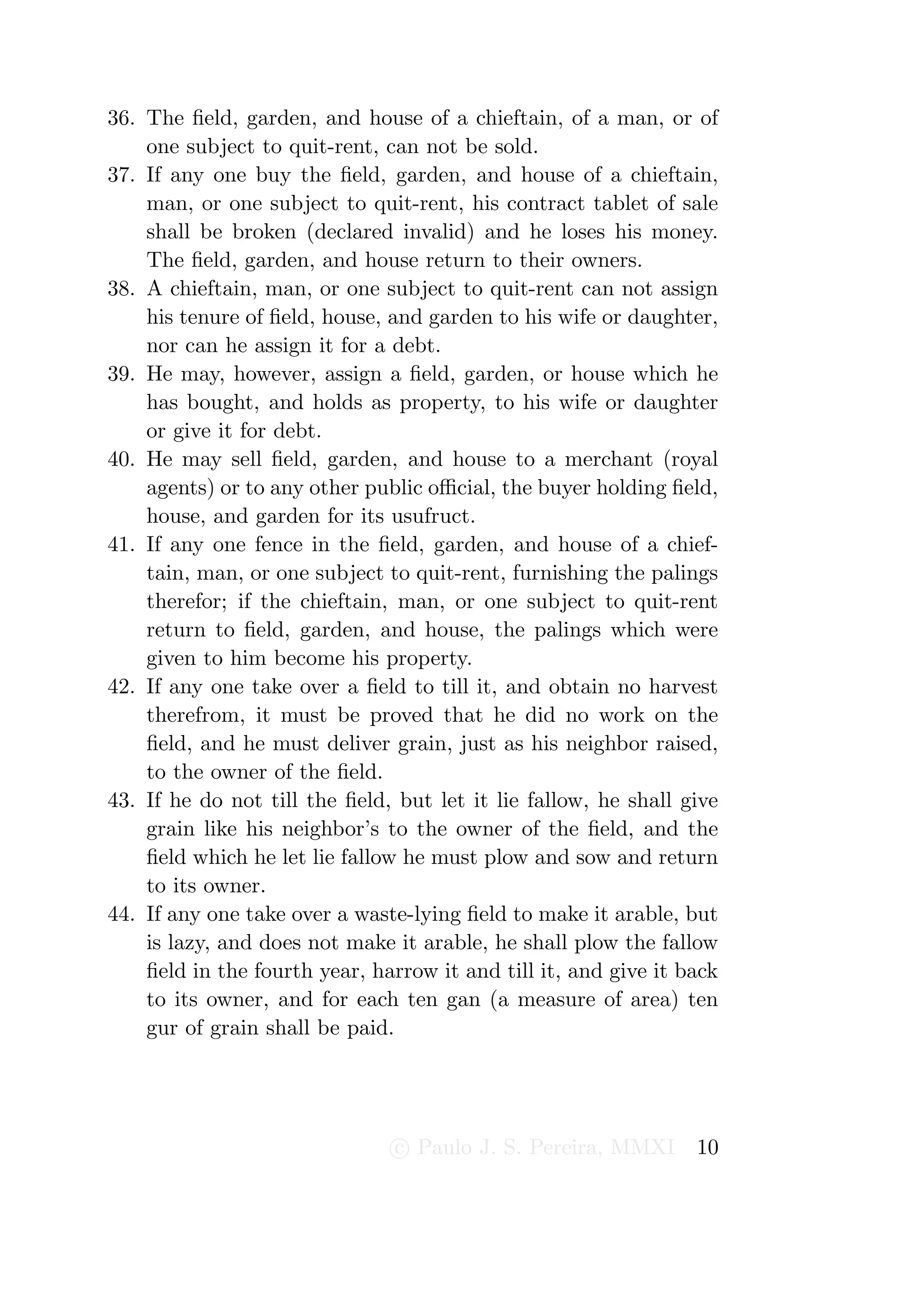 36. The ﬁeld, garden, and house of a chieftain, of a man, or of
    one subject to quit-rent, can not be sold.
37. If any one buy the ﬁeld, garden, and house of a chieftain,
    man, or one subject to quit-rent, his contract tablet of sale
    shall be broken (declared invalid) and he loses his money.
    The ﬁeld, garden, and house return to their owners.
38. A chieftain, man, or one subject to quit-rent can not assign
    his tenure of ﬁeld, house, and garden to his wife or daughter,
    nor can he assign it for a debt.
39. He may, however, assign a ﬁeld, garden, or house which he
    has bought, and holds as property, to his wife or daughter
    or give it for debt.
40. He may sell ﬁeld, garden, and house to a merchant (royal
    agents) or to any other public oﬃcial, the buyer holding ﬁeld,
    house, and garden for its usufruct.
41. If any one fence in the ﬁeld, garden, and house of a chief-
    tain, man, or one subject to quit-rent, furnishing the palings
    therefor; if the chieftain, man, or one subject to quit-rent
    return to ﬁeld, garden, and house, the palings which were
    given to him become his property.
42. If any one take over a ﬁeld to till it, and obtain no harvest
    therefrom, it must be proved that he did no work on the
    ﬁeld, and he must deliver grain, just as his neighbor raised,
    to the owner of the ﬁeld.
43. If he do not till the ﬁeld, but let it lie fallow, he shall give
    grain like his neighbor’s to the owner of the ﬁeld, and the
    ﬁeld which he let lie fallow he must plow and sow and return
    to its owner.
44. If any one take over a waste-lying ﬁeld to make it arable, but
    is lazy, and does not make it arable, he shall plow the fallow
    ﬁeld in the fourth year, harrow it and till it, and give it back
    to its owner, and for each ten gan (a measure of area) ten
    gur of grain shall be paid.




                               c Paulo J. S. Pereira, MMXI       10
 