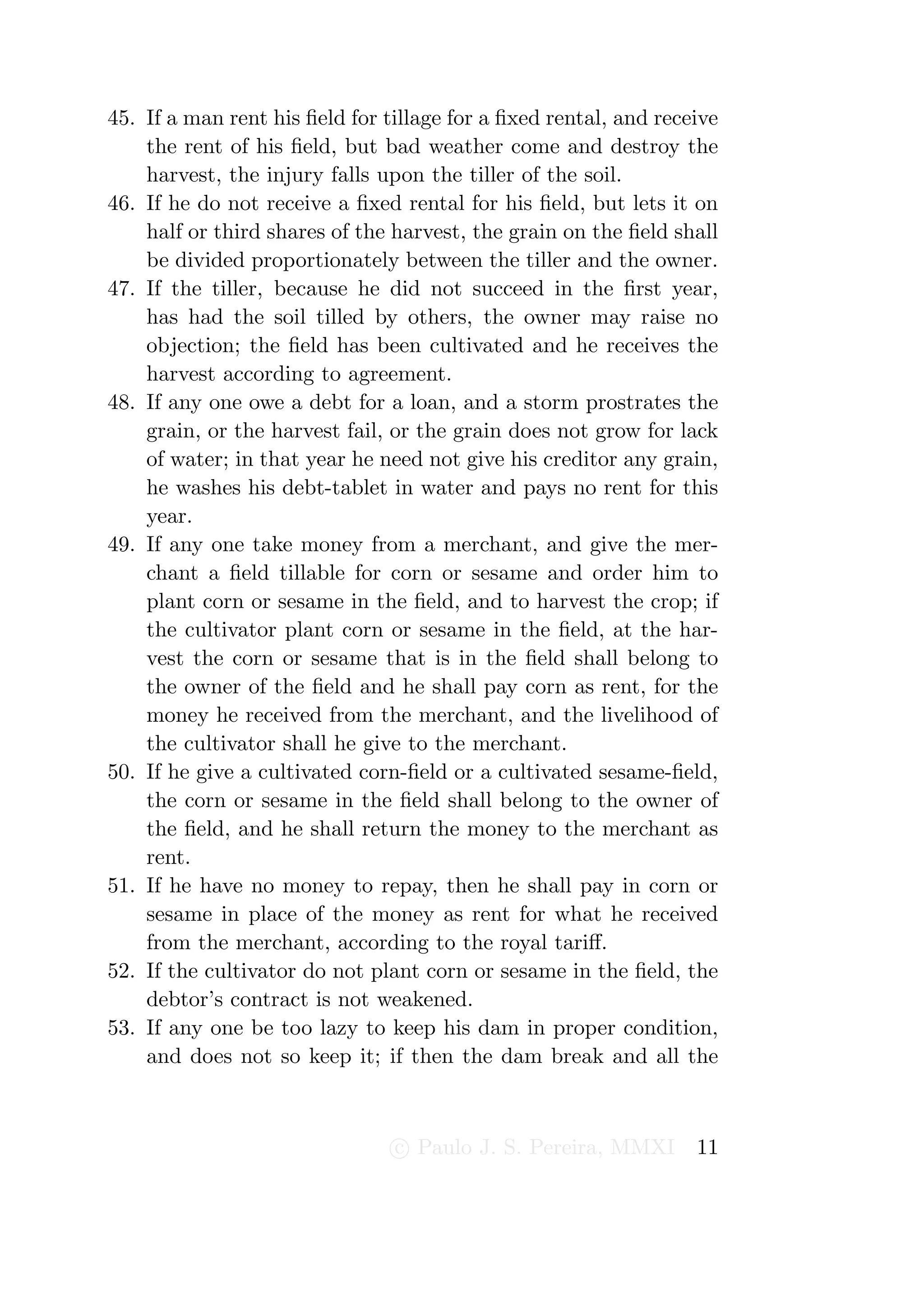 45. If a man rent his ﬁeld for tillage for a ﬁxed rental, and receive
    the rent of his ﬁeld, but bad weather come and destroy the
    harvest, the injury falls upon the tiller of the soil.
46. If he do not receive a ﬁxed rental for his ﬁeld, but lets it on
    half or third shares of the harvest, the grain on the ﬁeld shall
    be divided proportionately between the tiller and the owner.
47. If the tiller, because he did not succeed in the ﬁrst year,
    has had the soil tilled by others, the owner may raise no
    objection; the ﬁeld has been cultivated and he receives the
    harvest according to agreement.
48. If any one owe a debt for a loan, and a storm prostrates the
    grain, or the harvest fail, or the grain does not grow for lack
    of water; in that year he need not give his creditor any grain,
    he washes his debt-tablet in water and pays no rent for this
    year.
49. If any one take money from a merchant, and give the mer-
    chant a ﬁeld tillable for corn or sesame and order him to
    plant corn or sesame in the ﬁeld, and to harvest the crop; if
    the cultivator plant corn or sesame in the ﬁeld, at the har-
    vest the corn or sesame that is in the ﬁeld shall belong to
    the owner of the ﬁeld and he shall pay corn as rent, for the
    money he received from the merchant, and the livelihood of
    the cultivator shall he give to the merchant.
50. If he give a cultivated corn-ﬁeld or a cultivated sesame-ﬁeld,
    the corn or sesame in the ﬁeld shall belong to the owner of
    the ﬁeld, and he shall return the money to the merchant as
    rent.
51. If he have no money to repay, then he shall pay in corn or
    sesame in place of the money as rent for what he received
    from the merchant, according to the royal tariﬀ.
52. If the cultivator do not plant corn or sesame in the ﬁeld, the
    debtor’s contract is not weakened.
53. If any one be too lazy to keep his dam in proper condition,
    and does not so keep it; if then the dam break and all the



                                c Paulo J. S. Pereira, MMXI       11
 