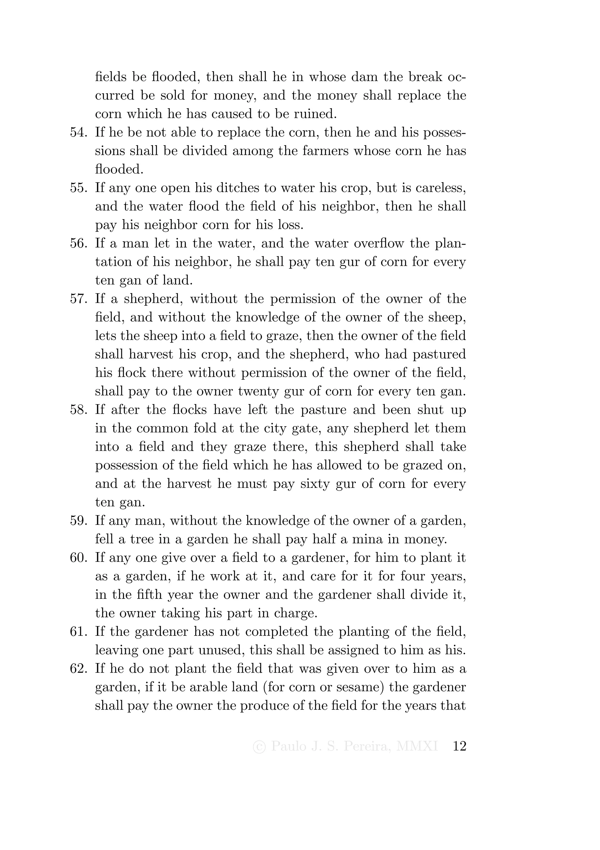 ﬁelds be ﬂooded, then shall he in whose dam the break oc-
      curred be sold for money, and the money shall replace the
      corn which he has caused to be ruined.
54.   If he be not able to replace the corn, then he and his posses-
      sions shall be divided among the farmers whose corn he has
      ﬂooded.
55.   If any one open his ditches to water his crop, but is careless,
      and the water ﬂood the ﬁeld of his neighbor, then he shall
      pay his neighbor corn for his loss.
56.   If a man let in the water, and the water overﬂow the plan-
      tation of his neighbor, he shall pay ten gur of corn for every
      ten gan of land.
57.   If a shepherd, without the permission of the owner of the
      ﬁeld, and without the knowledge of the owner of the sheep,
      lets the sheep into a ﬁeld to graze, then the owner of the ﬁeld
      shall harvest his crop, and the shepherd, who had pastured
      his ﬂock there without permission of the owner of the ﬁeld,
      shall pay to the owner twenty gur of corn for every ten gan.
58.   If after the ﬂocks have left the pasture and been shut up
      in the common fold at the city gate, any shepherd let them
      into a ﬁeld and they graze there, this shepherd shall take
      possession of the ﬁeld which he has allowed to be grazed on,
      and at the harvest he must pay sixty gur of corn for every
      ten gan.
59.   If any man, without the knowledge of the owner of a garden,
      fell a tree in a garden he shall pay half a mina in money.
60.   If any one give over a ﬁeld to a gardener, for him to plant it
      as a garden, if he work at it, and care for it for four years,
      in the ﬁfth year the owner and the gardener shall divide it,
      the owner taking his part in charge.
61.   If the gardener has not completed the planting of the ﬁeld,
      leaving one part unused, this shall be assigned to him as his.
62.   If he do not plant the ﬁeld that was given over to him as a
      garden, if it be arable land (for corn or sesame) the gardener
      shall pay the owner the produce of the ﬁeld for the years that

                                 c Paulo J. S. Pereira, MMXI      12
 