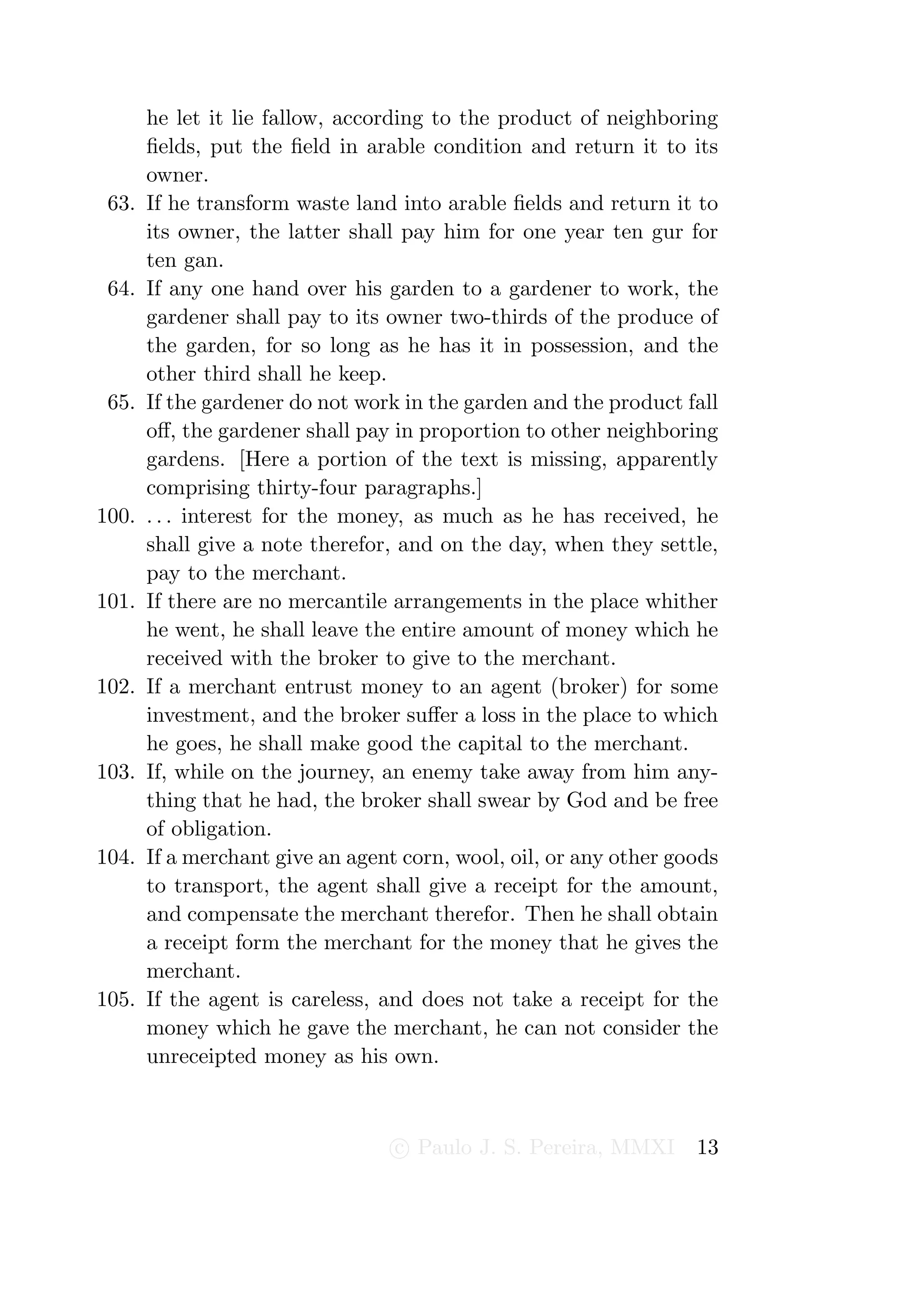 he let it lie fallow, according to the product of neighboring
       ﬁelds, put the ﬁeld in arable condition and return it to its
       owner.
 63.   If he transform waste land into arable ﬁelds and return it to
       its owner, the latter shall pay him for one year ten gur for
       ten gan.
 64.   If any one hand over his garden to a gardener to work, the
       gardener shall pay to its owner two-thirds of the produce of
       the garden, for so long as he has it in possession, and the
       other third shall he keep.
 65.   If the gardener do not work in the garden and the product fall
       oﬀ, the gardener shall pay in proportion to other neighboring
       gardens. [Here a portion of the text is missing, apparently
       comprising thirty-four paragraphs.]
100.   . . . interest for the money, as much as he has received, he
       shall give a note therefor, and on the day, when they settle,
       pay to the merchant.
101.   If there are no mercantile arrangements in the place whither
       he went, he shall leave the entire amount of money which he
       received with the broker to give to the merchant.
102.   If a merchant entrust money to an agent (broker) for some
       investment, and the broker suﬀer a loss in the place to which
       he goes, he shall make good the capital to the merchant.
103.   If, while on the journey, an enemy take away from him any-
       thing that he had, the broker shall swear by God and be free
       of obligation.
104.   If a merchant give an agent corn, wool, oil, or any other goods
       to transport, the agent shall give a receipt for the amount,
       and compensate the merchant therefor. Then he shall obtain
       a receipt form the merchant for the money that he gives the
       merchant.
105.   If the agent is careless, and does not take a receipt for the
       money which he gave the merchant, he can not consider the
       unreceipted money as his own.



                                  c Paulo J. S. Pereira, MMXI      13
 