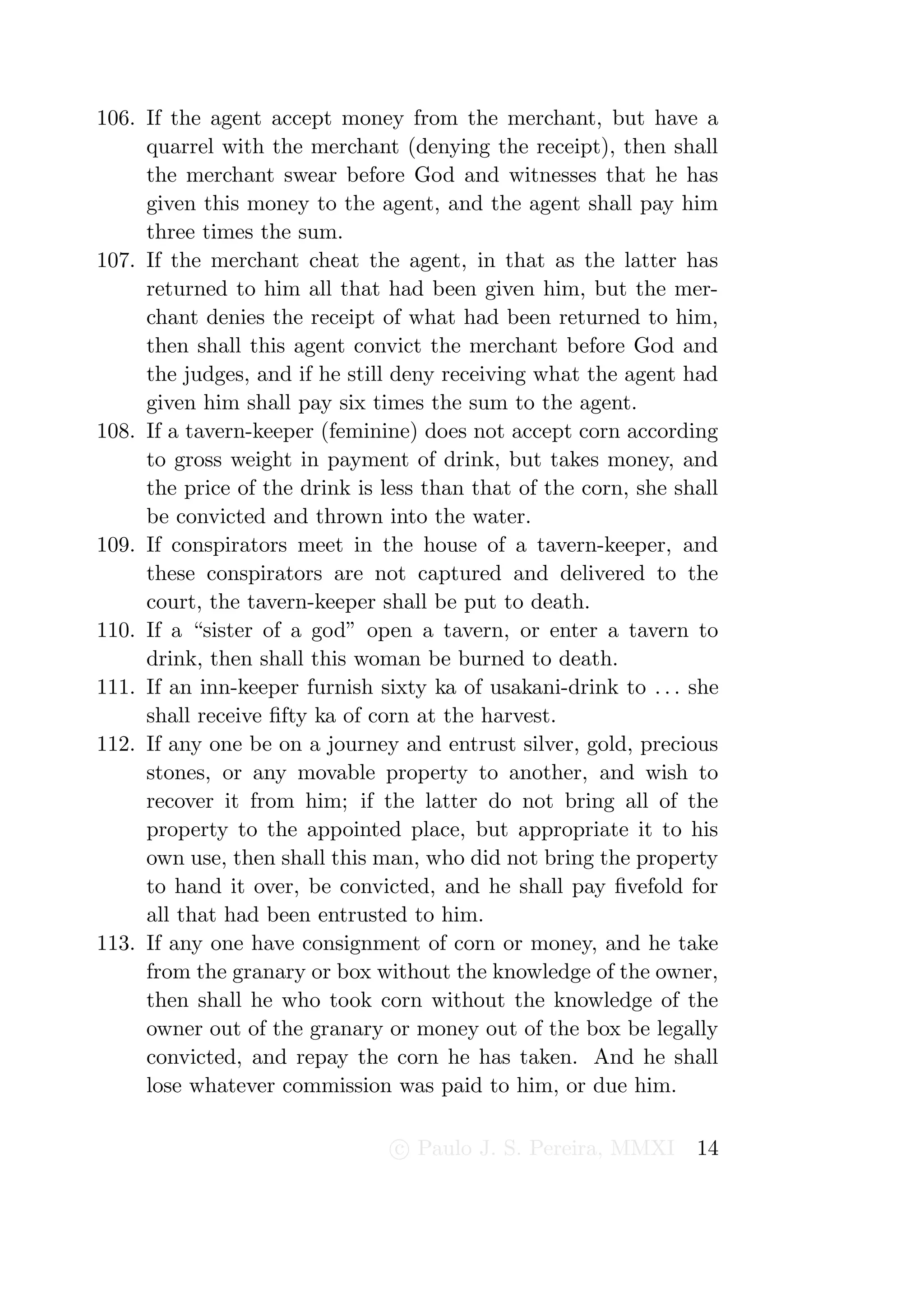 106. If the agent accept money from the merchant, but have a
     quarrel with the merchant (denying the receipt), then shall
     the merchant swear before God and witnesses that he has
     given this money to the agent, and the agent shall pay him
     three times the sum.
107. If the merchant cheat the agent, in that as the latter has
     returned to him all that had been given him, but the mer-
     chant denies the receipt of what had been returned to him,
     then shall this agent convict the merchant before God and
     the judges, and if he still deny receiving what the agent had
     given him shall pay six times the sum to the agent.
108. If a tavern-keeper (feminine) does not accept corn according
     to gross weight in payment of drink, but takes money, and
     the price of the drink is less than that of the corn, she shall
     be convicted and thrown into the water.
109. If conspirators meet in the house of a tavern-keeper, and
     these conspirators are not captured and delivered to the
     court, the tavern-keeper shall be put to death.
110. If a “sister of a god” open a tavern, or enter a tavern to
     drink, then shall this woman be burned to death.
111. If an inn-keeper furnish sixty ka of usakani-drink to . . . she
     shall receive ﬁfty ka of corn at the harvest.
112. If any one be on a journey and entrust silver, gold, precious
     stones, or any movable property to another, and wish to
     recover it from him; if the latter do not bring all of the
     property to the appointed place, but appropriate it to his
     own use, then shall this man, who did not bring the property
     to hand it over, be convicted, and he shall pay ﬁvefold for
     all that had been entrusted to him.
113. If any one have consignment of corn or money, and he take
     from the granary or box without the knowledge of the owner,
     then shall he who took corn without the knowledge of the
     owner out of the granary or money out of the box be legally
     convicted, and repay the corn he has taken. And he shall
     lose whatever commission was paid to him, or due him.

                                c Paulo J. S. Pereira, MMXI      14
 
