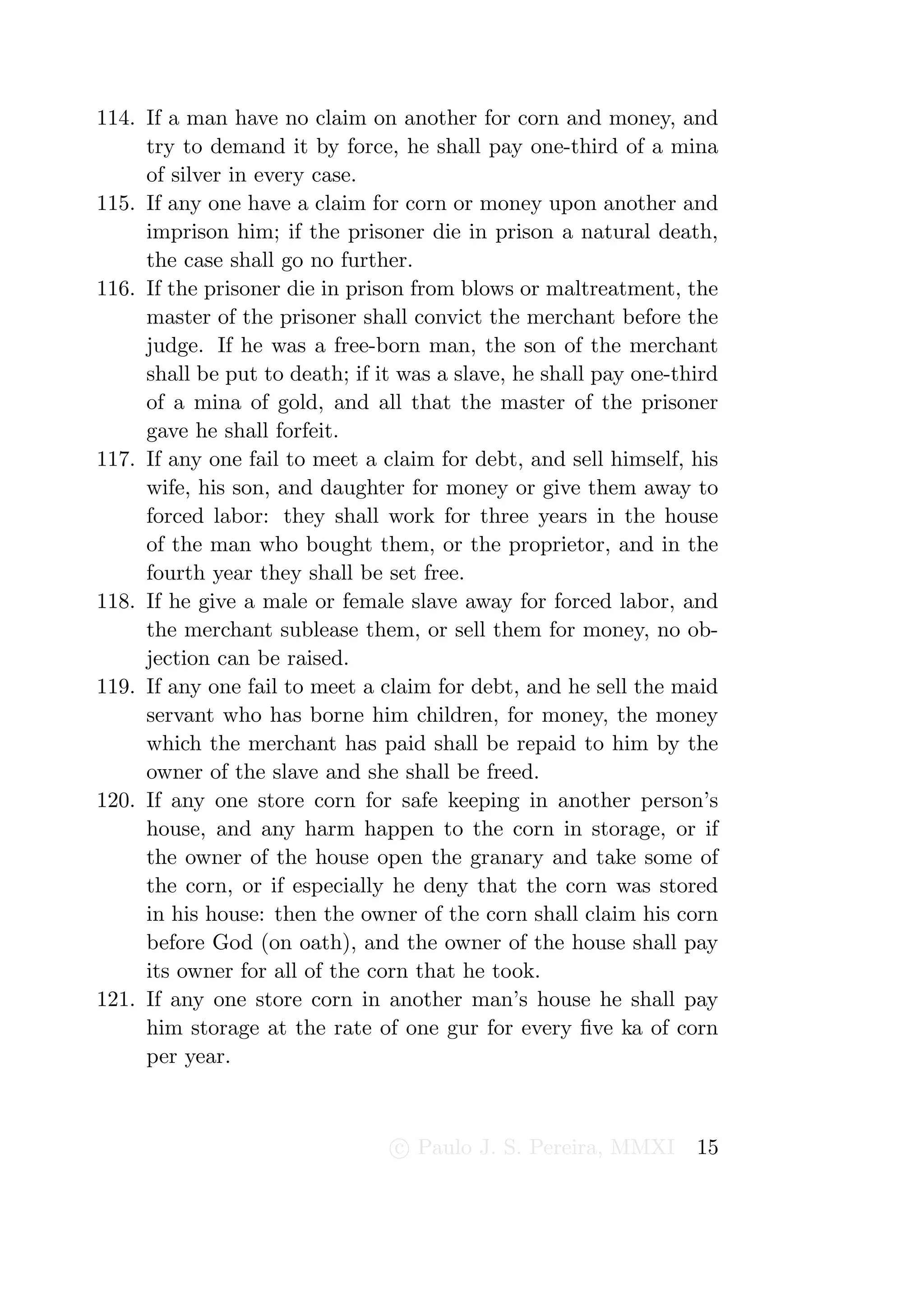 114. If a man have no claim on another for corn and money, and
     try to demand it by force, he shall pay one-third of a mina
     of silver in every case.
115. If any one have a claim for corn or money upon another and
     imprison him; if the prisoner die in prison a natural death,
     the case shall go no further.
116. If the prisoner die in prison from blows or maltreatment, the
     master of the prisoner shall convict the merchant before the
     judge. If he was a free-born man, the son of the merchant
     shall be put to death; if it was a slave, he shall pay one-third
     of a mina of gold, and all that the master of the prisoner
     gave he shall forfeit.
117. If any one fail to meet a claim for debt, and sell himself, his
     wife, his son, and daughter for money or give them away to
     forced labor: they shall work for three years in the house
     of the man who bought them, or the proprietor, and in the
     fourth year they shall be set free.
118. If he give a male or female slave away for forced labor, and
     the merchant sublease them, or sell them for money, no ob-
     jection can be raised.
119. If any one fail to meet a claim for debt, and he sell the maid
     servant who has borne him children, for money, the money
     which the merchant has paid shall be repaid to him by the
     owner of the slave and she shall be freed.
120. If any one store corn for safe keeping in another person’s
     house, and any harm happen to the corn in storage, or if
     the owner of the house open the granary and take some of
     the corn, or if especially he deny that the corn was stored
     in his house: then the owner of the corn shall claim his corn
     before God (on oath), and the owner of the house shall pay
     its owner for all of the corn that he took.
121. If any one store corn in another man’s house he shall pay
     him storage at the rate of one gur for every ﬁve ka of corn
     per year.



                                 c Paulo J. S. Pereira, MMXI      15
 