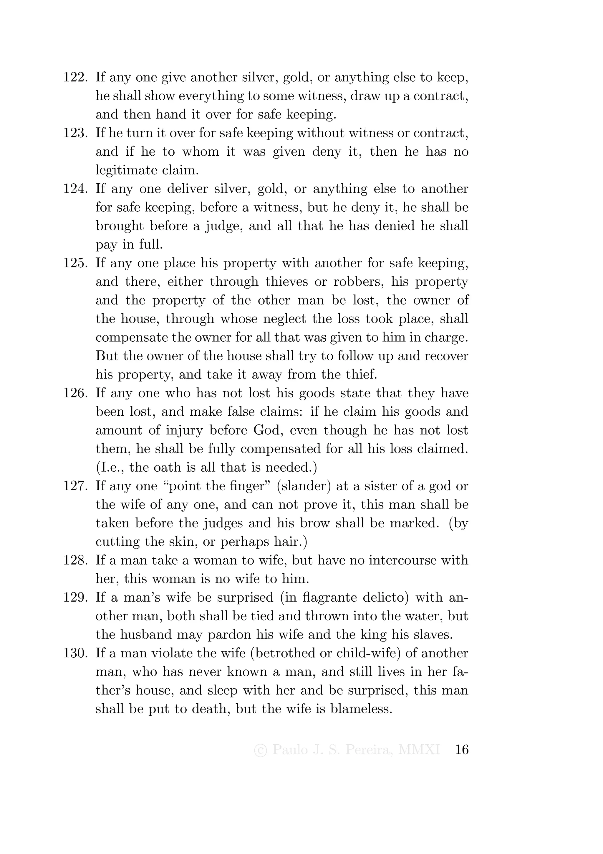122. If any one give another silver, gold, or anything else to keep,
     he shall show everything to some witness, draw up a contract,
     and then hand it over for safe keeping.
123. If he turn it over for safe keeping without witness or contract,
     and if he to whom it was given deny it, then he has no
     legitimate claim.
124. If any one deliver silver, gold, or anything else to another
     for safe keeping, before a witness, but he deny it, he shall be
     brought before a judge, and all that he has denied he shall
     pay in full.
125. If any one place his property with another for safe keeping,
     and there, either through thieves or robbers, his property
     and the property of the other man be lost, the owner of
     the house, through whose neglect the loss took place, shall
     compensate the owner for all that was given to him in charge.
     But the owner of the house shall try to follow up and recover
     his property, and take it away from the thief.
126. If any one who has not lost his goods state that they have
     been lost, and make false claims: if he claim his goods and
     amount of injury before God, even though he has not lost
     them, he shall be fully compensated for all his loss claimed.
     (I.e., the oath is all that is needed.)
127. If any one “point the ﬁnger” (slander) at a sister of a god or
     the wife of any one, and can not prove it, this man shall be
     taken before the judges and his brow shall be marked. (by
     cutting the skin, or perhaps hair.)
128. If a man take a woman to wife, but have no intercourse with
     her, this woman is no wife to him.
129. If a man’s wife be surprised (in ﬂagrante delicto) with an-
     other man, both shall be tied and thrown into the water, but
     the husband may pardon his wife and the king his slaves.
130. If a man violate the wife (betrothed or child-wife) of another
     man, who has never known a man, and still lives in her fa-
     ther’s house, and sleep with her and be surprised, this man
     shall be put to death, but the wife is blameless.

                                 c Paulo J. S. Pereira, MMXI      16
 