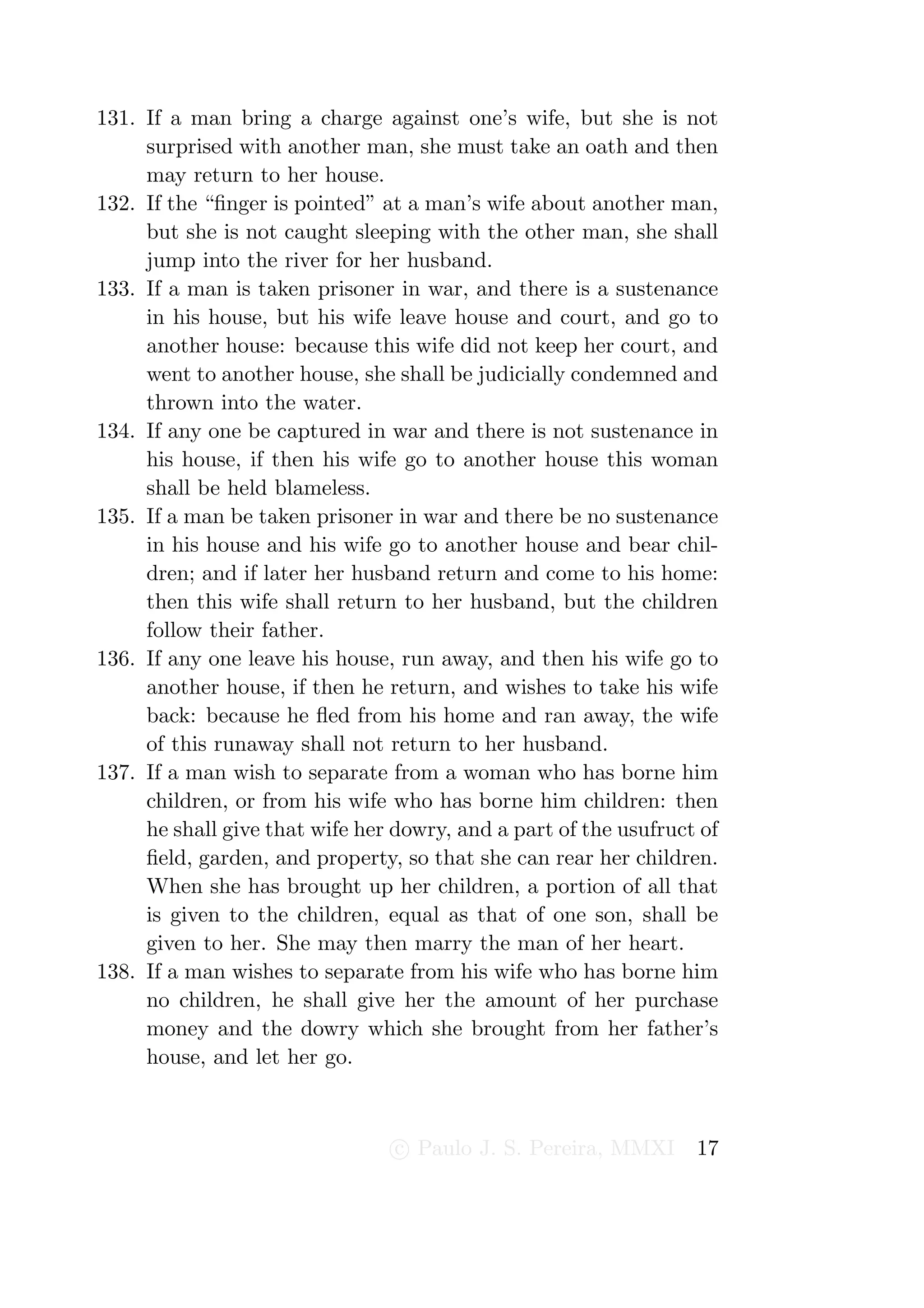 131. If a man bring a charge against one’s wife, but she is not
     surprised with another man, she must take an oath and then
     may return to her house.
132. If the “ﬁnger is pointed” at a man’s wife about another man,
     but she is not caught sleeping with the other man, she shall
     jump into the river for her husband.
133. If a man is taken prisoner in war, and there is a sustenance
     in his house, but his wife leave house and court, and go to
     another house: because this wife did not keep her court, and
     went to another house, she shall be judicially condemned and
     thrown into the water.
134. If any one be captured in war and there is not sustenance in
     his house, if then his wife go to another house this woman
     shall be held blameless.
135. If a man be taken prisoner in war and there be no sustenance
     in his house and his wife go to another house and bear chil-
     dren; and if later her husband return and come to his home:
     then this wife shall return to her husband, but the children
     follow their father.
136. If any one leave his house, run away, and then his wife go to
     another house, if then he return, and wishes to take his wife
     back: because he ﬂed from his home and ran away, the wife
     of this runaway shall not return to her husband.
137. If a man wish to separate from a woman who has borne him
     children, or from his wife who has borne him children: then
     he shall give that wife her dowry, and a part of the usufruct of
     ﬁeld, garden, and property, so that she can rear her children.
     When she has brought up her children, a portion of all that
     is given to the children, equal as that of one son, shall be
     given to her. She may then marry the man of her heart.
138. If a man wishes to separate from his wife who has borne him
     no children, he shall give her the amount of her purchase
     money and the dowry which she brought from her father’s
     house, and let her go.



                                 c Paulo J. S. Pereira, MMXI      17
 