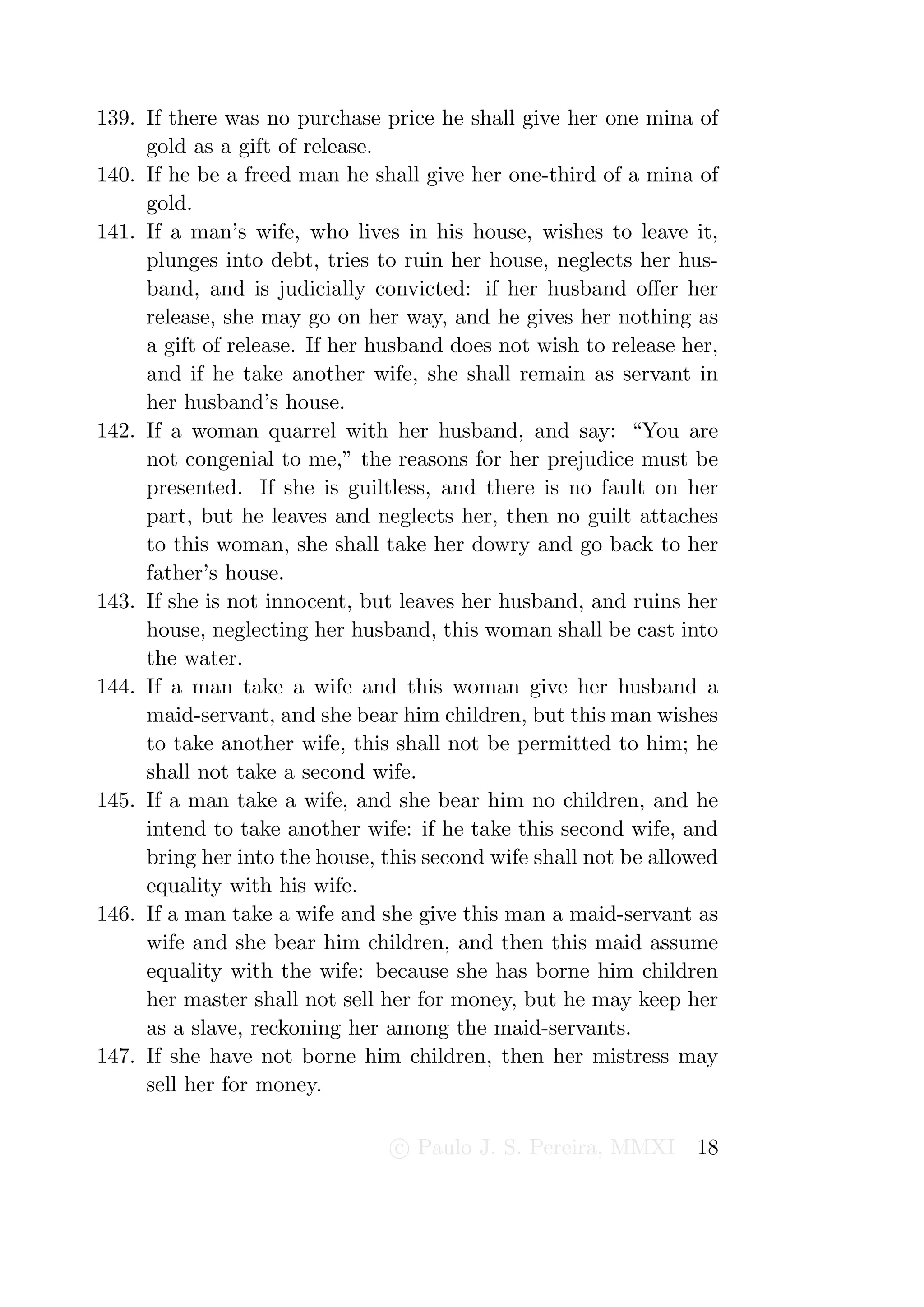 139. If there was no purchase price he shall give her one mina of
     gold as a gift of release.
140. If he be a freed man he shall give her one-third of a mina of
     gold.
141. If a man’s wife, who lives in his house, wishes to leave it,
     plunges into debt, tries to ruin her house, neglects her hus-
     band, and is judicially convicted: if her husband oﬀer her
     release, she may go on her way, and he gives her nothing as
     a gift of release. If her husband does not wish to release her,
     and if he take another wife, she shall remain as servant in
     her husband’s house.
142. If a woman quarrel with her husband, and say: “You are
     not congenial to me,” the reasons for her prejudice must be
     presented. If she is guiltless, and there is no fault on her
     part, but he leaves and neglects her, then no guilt attaches
     to this woman, she shall take her dowry and go back to her
     father’s house.
143. If she is not innocent, but leaves her husband, and ruins her
     house, neglecting her husband, this woman shall be cast into
     the water.
144. If a man take a wife and this woman give her husband a
     maid-servant, and she bear him children, but this man wishes
     to take another wife, this shall not be permitted to him; he
     shall not take a second wife.
145. If a man take a wife, and she bear him no children, and he
     intend to take another wife: if he take this second wife, and
     bring her into the house, this second wife shall not be allowed
     equality with his wife.
146. If a man take a wife and she give this man a maid-servant as
     wife and she bear him children, and then this maid assume
     equality with the wife: because she has borne him children
     her master shall not sell her for money, but he may keep her
     as a slave, reckoning her among the maid-servants.
147. If she have not borne him children, then her mistress may
     sell her for money.

                                c Paulo J. S. Pereira, MMXI      18
 