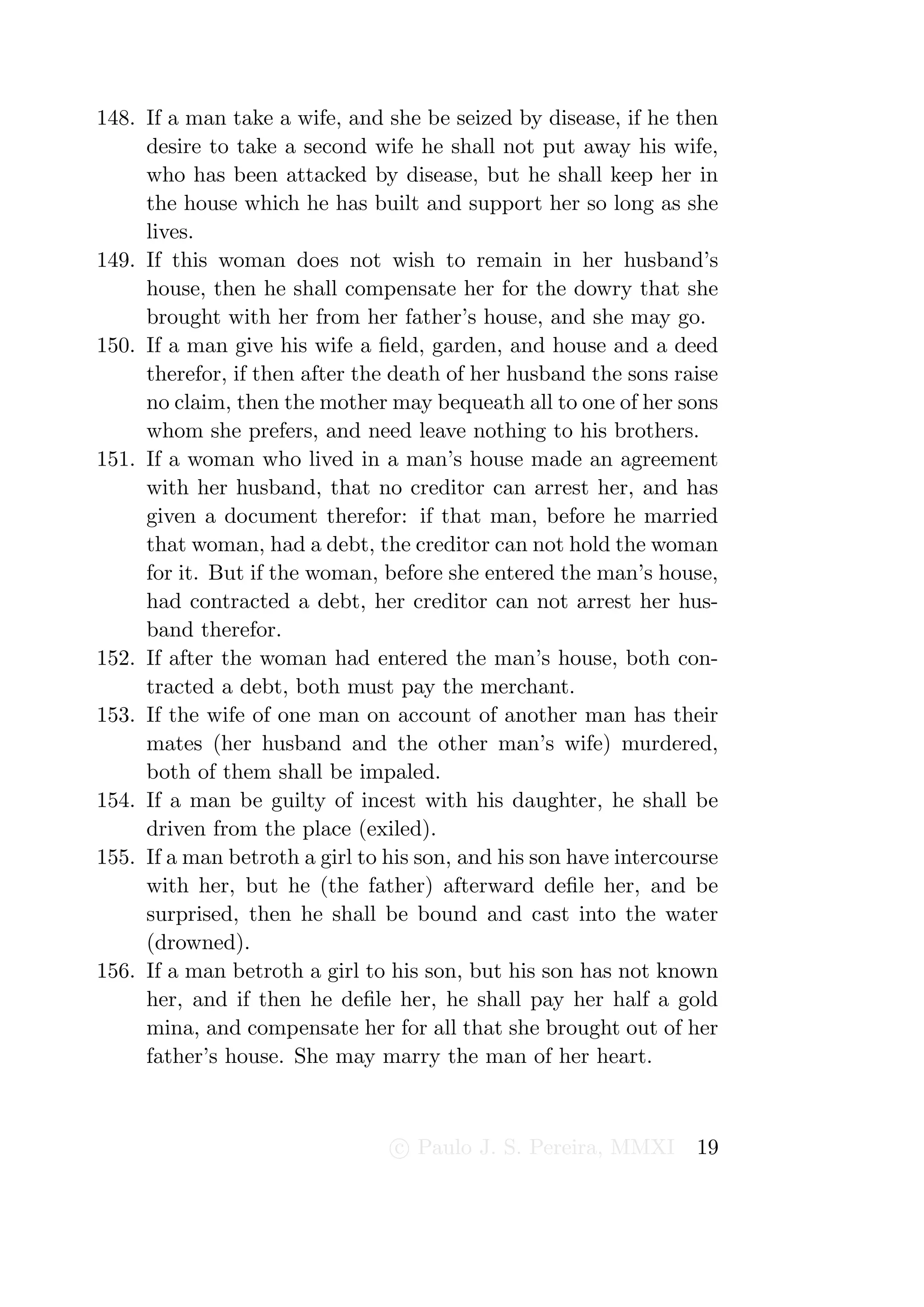 148. If a man take a wife, and she be seized by disease, if he then
     desire to take a second wife he shall not put away his wife,
     who has been attacked by disease, but he shall keep her in
     the house which he has built and support her so long as she
     lives.
149. If this woman does not wish to remain in her husband’s
     house, then he shall compensate her for the dowry that she
     brought with her from her father’s house, and she may go.
150. If a man give his wife a ﬁeld, garden, and house and a deed
     therefor, if then after the death of her husband the sons raise
     no claim, then the mother may bequeath all to one of her sons
     whom she prefers, and need leave nothing to his brothers.
151. If a woman who lived in a man’s house made an agreement
     with her husband, that no creditor can arrest her, and has
     given a document therefor: if that man, before he married
     that woman, had a debt, the creditor can not hold the woman
     for it. But if the woman, before she entered the man’s house,
     had contracted a debt, her creditor can not arrest her hus-
     band therefor.
152. If after the woman had entered the man’s house, both con-
     tracted a debt, both must pay the merchant.
153. If the wife of one man on account of another man has their
     mates (her husband and the other man’s wife) murdered,
     both of them shall be impaled.
154. If a man be guilty of incest with his daughter, he shall be
     driven from the place (exiled).
155. If a man betroth a girl to his son, and his son have intercourse
     with her, but he (the father) afterward deﬁle her, and be
     surprised, then he shall be bound and cast into the water
     (drowned).
156. If a man betroth a girl to his son, but his son has not known
     her, and if then he deﬁle her, he shall pay her half a gold
     mina, and compensate her for all that she brought out of her
     father’s house. She may marry the man of her heart.



                                 c Paulo J. S. Pereira, MMXI      19
 