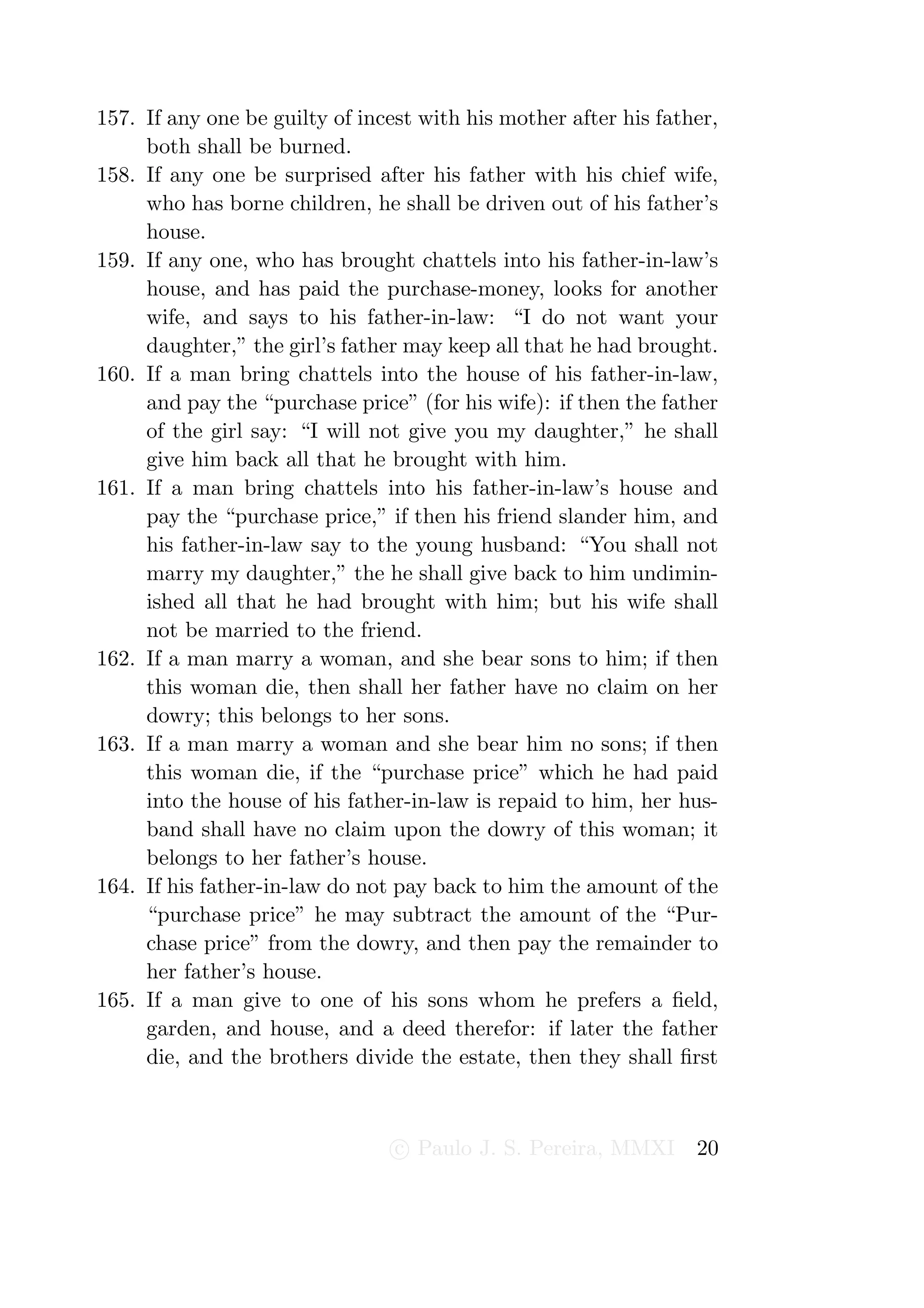 157. If any one be guilty of incest with his mother after his father,
     both shall be burned.
158. If any one be surprised after his father with his chief wife,
     who has borne children, he shall be driven out of his father’s
     house.
159. If any one, who has brought chattels into his father-in-law’s
     house, and has paid the purchase-money, looks for another
     wife, and says to his father-in-law: “I do not want your
     daughter,” the girl’s father may keep all that he had brought.
160. If a man bring chattels into the house of his father-in-law,
     and pay the “purchase price” (for his wife): if then the father
     of the girl say: “I will not give you my daughter,” he shall
     give him back all that he brought with him.
161. If a man bring chattels into his father-in-law’s house and
     pay the “purchase price,” if then his friend slander him, and
     his father-in-law say to the young husband: “You shall not
     marry my daughter,” the he shall give back to him undimin-
     ished all that he had brought with him; but his wife shall
     not be married to the friend.
162. If a man marry a woman, and she bear sons to him; if then
     this woman die, then shall her father have no claim on her
     dowry; this belongs to her sons.
163. If a man marry a woman and she bear him no sons; if then
     this woman die, if the “purchase price” which he had paid
     into the house of his father-in-law is repaid to him, her hus-
     band shall have no claim upon the dowry of this woman; it
     belongs to her father’s house.
164. If his father-in-law do not pay back to him the amount of the
     “purchase price” he may subtract the amount of the “Pur-
     chase price” from the dowry, and then pay the remainder to
     her father’s house.
165. If a man give to one of his sons whom he prefers a ﬁeld,
     garden, and house, and a deed therefor: if later the father
     die, and the brothers divide the estate, then they shall ﬁrst



                                 c Paulo J. S. Pereira, MMXI      20
 