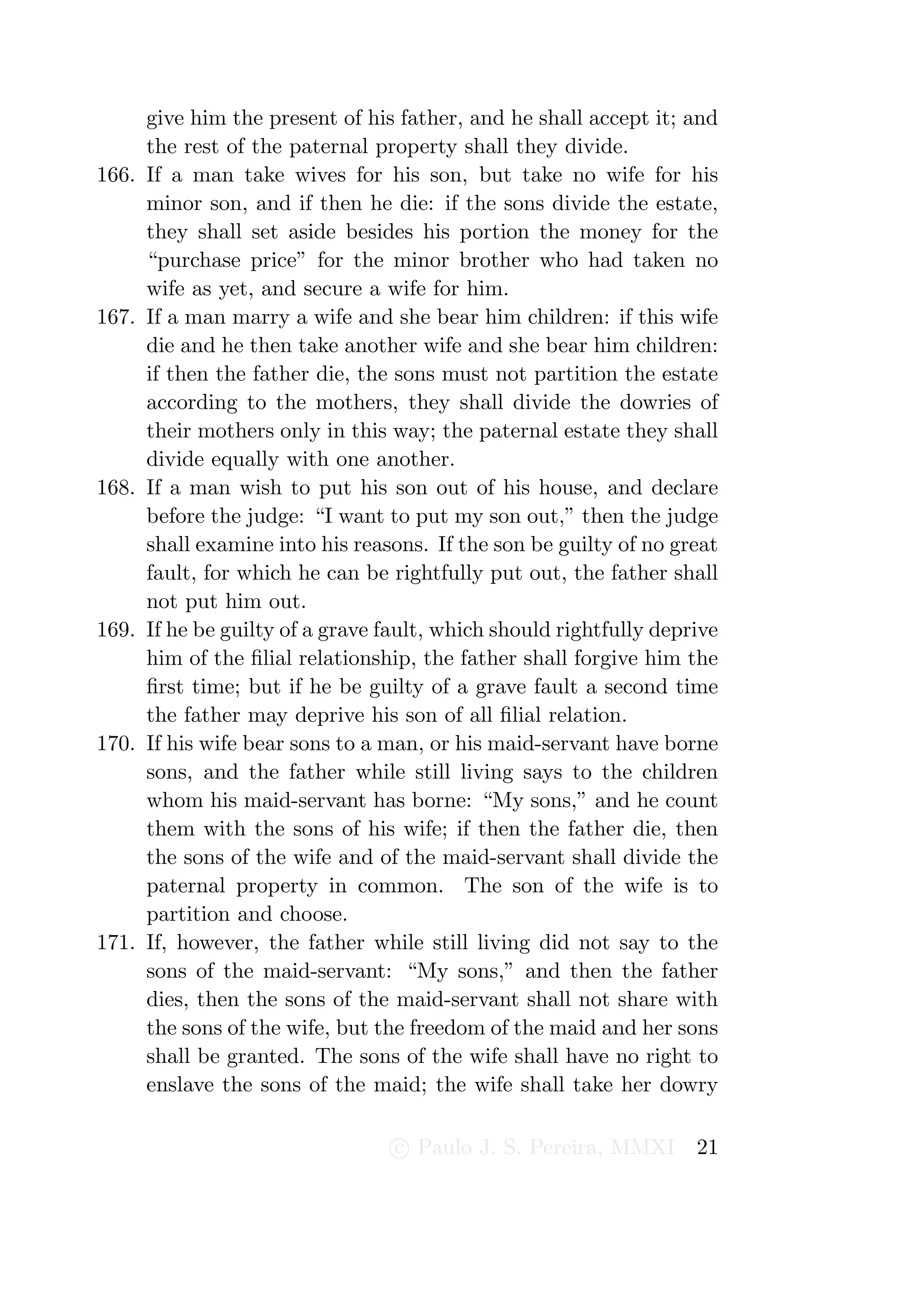 give him the present of his father, and he shall accept it; and
       the rest of the paternal property shall they divide.
166.   If a man take wives for his son, but take no wife for his
       minor son, and if then he die: if the sons divide the estate,
       they shall set aside besides his portion the money for the
       “purchase price” for the minor brother who had taken no
       wife as yet, and secure a wife for him.
167.   If a man marry a wife and she bear him children: if this wife
       die and he then take another wife and she bear him children:
       if then the father die, the sons must not partition the estate
       according to the mothers, they shall divide the dowries of
       their mothers only in this way; the paternal estate they shall
       divide equally with one another.
168.   If a man wish to put his son out of his house, and declare
       before the judge: “I want to put my son out,” then the judge
       shall examine into his reasons. If the son be guilty of no great
       fault, for which he can be rightfully put out, the father shall
       not put him out.
169.   If he be guilty of a grave fault, which should rightfully deprive
       him of the ﬁlial relationship, the father shall forgive him the
       ﬁrst time; but if he be guilty of a grave fault a second time
       the father may deprive his son of all ﬁlial relation.
170.   If his wife bear sons to a man, or his maid-servant have borne
       sons, and the father while still living says to the children
       whom his maid-servant has borne: “My sons,” and he count
       them with the sons of his wife; if then the father die, then
       the sons of the wife and of the maid-servant shall divide the
       paternal property in common. The son of the wife is to
       partition and choose.
171.   If, however, the father while still living did not say to the
       sons of the maid-servant: “My sons,” and then the father
       dies, then the sons of the maid-servant shall not share with
       the sons of the wife, but the freedom of the maid and her sons
       shall be granted. The sons of the wife shall have no right to
       enslave the sons of the maid; the wife shall take her dowry

                                   c Paulo J. S. Pereira, MMXI       21
 