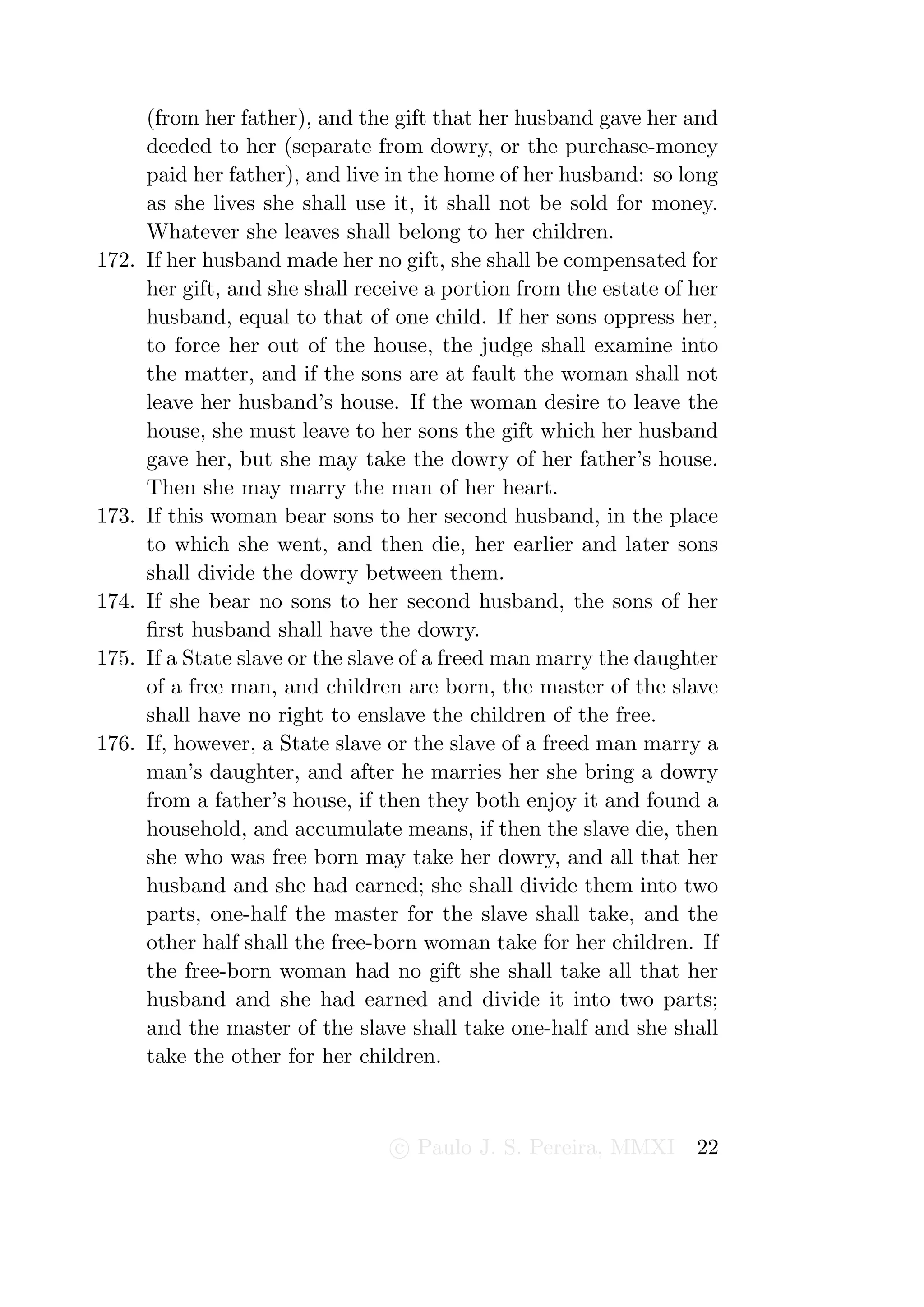 (from her father), and the gift that her husband gave her and
       deeded to her (separate from dowry, or the purchase-money
       paid her father), and live in the home of her husband: so long
       as she lives she shall use it, it shall not be sold for money.
       Whatever she leaves shall belong to her children.
172.   If her husband made her no gift, she shall be compensated for
       her gift, and she shall receive a portion from the estate of her
       husband, equal to that of one child. If her sons oppress her,
       to force her out of the house, the judge shall examine into
       the matter, and if the sons are at fault the woman shall not
       leave her husband’s house. If the woman desire to leave the
       house, she must leave to her sons the gift which her husband
       gave her, but she may take the dowry of her father’s house.
       Then she may marry the man of her heart.
173.   If this woman bear sons to her second husband, in the place
       to which she went, and then die, her earlier and later sons
       shall divide the dowry between them.
174.   If she bear no sons to her second husband, the sons of her
       ﬁrst husband shall have the dowry.
175.   If a State slave or the slave of a freed man marry the daughter
       of a free man, and children are born, the master of the slave
       shall have no right to enslave the children of the free.
176.   If, however, a State slave or the slave of a freed man marry a
       man’s daughter, and after he marries her she bring a dowry
       from a father’s house, if then they both enjoy it and found a
       household, and accumulate means, if then the slave die, then
       she who was free born may take her dowry, and all that her
       husband and she had earned; she shall divide them into two
       parts, one-half the master for the slave shall take, and the
       other half shall the free-born woman take for her children. If
       the free-born woman had no gift she shall take all that her
       husband and she had earned and divide it into two parts;
       and the master of the slave shall take one-half and she shall
       take the other for her children.



                                  c Paulo J. S. Pereira, MMXI       22
 