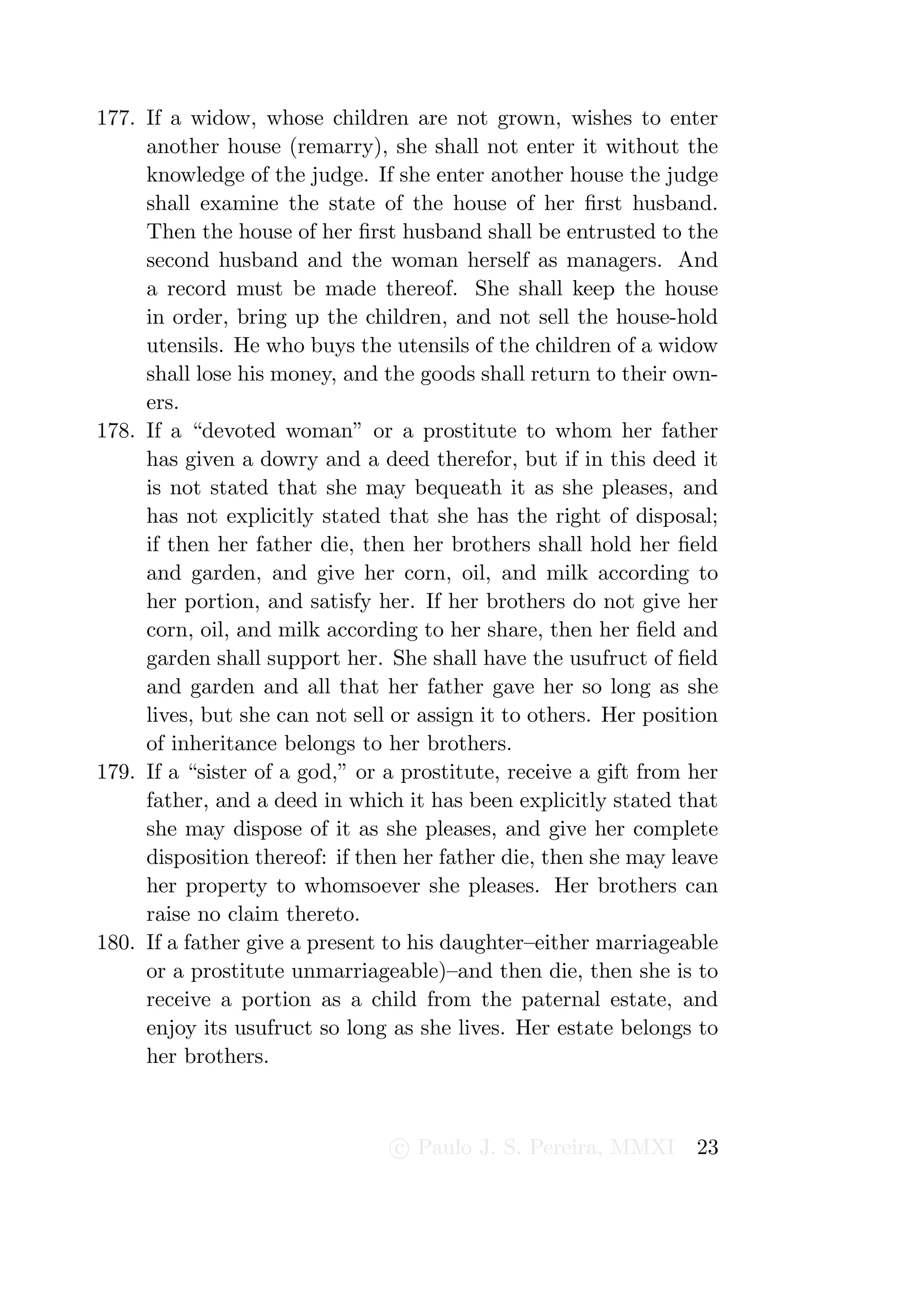 177. If a widow, whose children are not grown, wishes to enter
     another house (remarry), she shall not enter it without the
     knowledge of the judge. If she enter another house the judge
     shall examine the state of the house of her ﬁrst husband.
     Then the house of her ﬁrst husband shall be entrusted to the
     second husband and the woman herself as managers. And
     a record must be made thereof. She shall keep the house
     in order, bring up the children, and not sell the house-hold
     utensils. He who buys the utensils of the children of a widow
     shall lose his money, and the goods shall return to their own-
     ers.
178. If a “devoted woman” or a prostitute to whom her father
     has given a dowry and a deed therefor, but if in this deed it
     is not stated that she may bequeath it as she pleases, and
     has not explicitly stated that she has the right of disposal;
     if then her father die, then her brothers shall hold her ﬁeld
     and garden, and give her corn, oil, and milk according to
     her portion, and satisfy her. If her brothers do not give her
     corn, oil, and milk according to her share, then her ﬁeld and
     garden shall support her. She shall have the usufruct of ﬁeld
     and garden and all that her father gave her so long as she
     lives, but she can not sell or assign it to others. Her position
     of inheritance belongs to her brothers.
179. If a “sister of a god,” or a prostitute, receive a gift from her
     father, and a deed in which it has been explicitly stated that
     she may dispose of it as she pleases, and give her complete
     disposition thereof: if then her father die, then she may leave
     her property to whomsoever she pleases. Her brothers can
     raise no claim thereto.
180. If a father give a present to his daughter–either marriageable
     or a prostitute unmarriageable)–and then die, then she is to
     receive a portion as a child from the paternal estate, and
     enjoy its usufruct so long as she lives. Her estate belongs to
     her brothers.



                                 c Paulo J. S. Pereira, MMXI      23
 