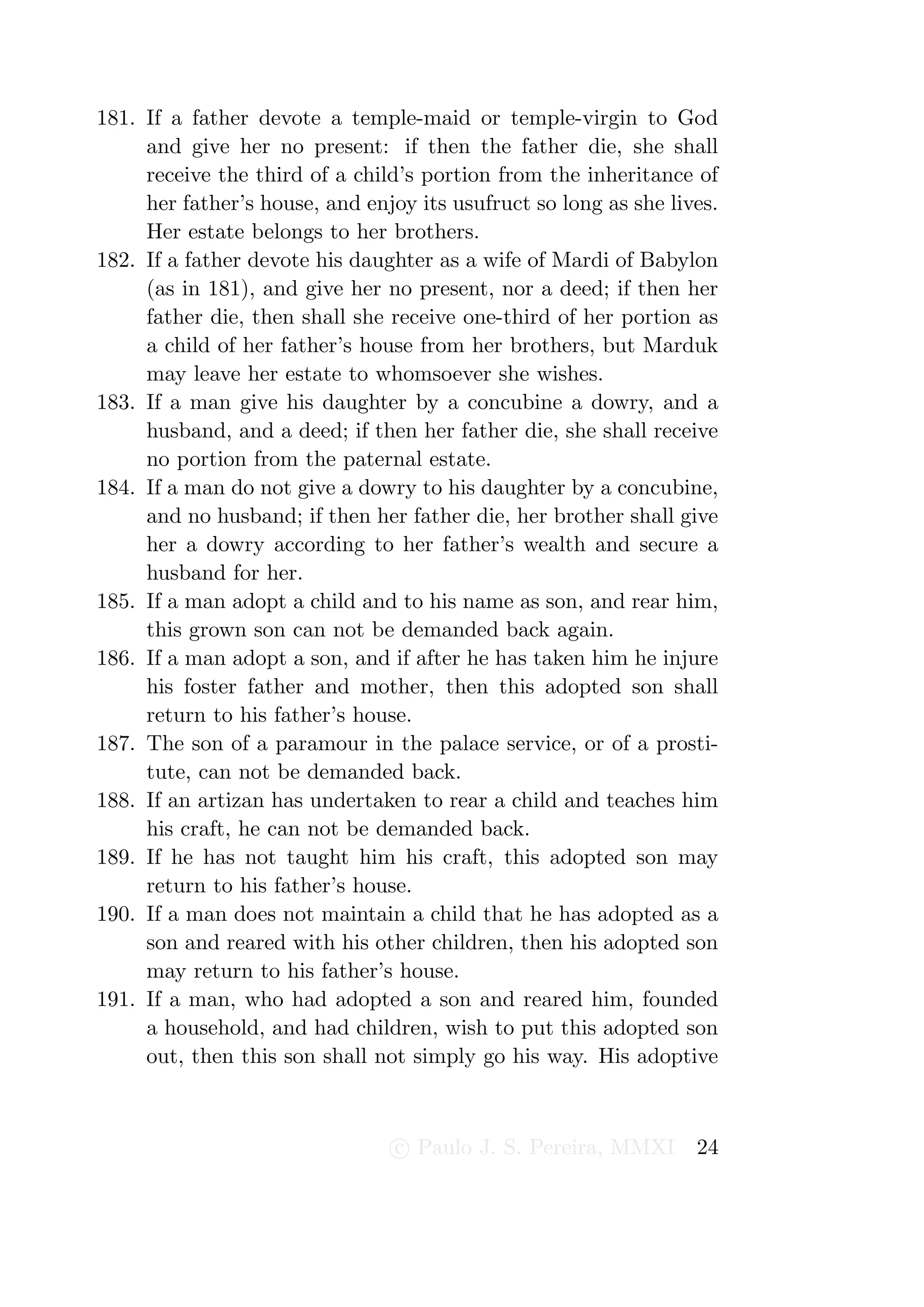 181. If a father devote a temple-maid or temple-virgin to God
     and give her no present: if then the father die, she shall
     receive the third of a child’s portion from the inheritance of
     her father’s house, and enjoy its usufruct so long as she lives.
     Her estate belongs to her brothers.
182. If a father devote his daughter as a wife of Mardi of Babylon
     (as in 181), and give her no present, nor a deed; if then her
     father die, then shall she receive one-third of her portion as
     a child of her father’s house from her brothers, but Marduk
     may leave her estate to whomsoever she wishes.
183. If a man give his daughter by a concubine a dowry, and a
     husband, and a deed; if then her father die, she shall receive
     no portion from the paternal estate.
184. If a man do not give a dowry to his daughter by a concubine,
     and no husband; if then her father die, her brother shall give
     her a dowry according to her father’s wealth and secure a
     husband for her.
185. If a man adopt a child and to his name as son, and rear him,
     this grown son can not be demanded back again.
186. If a man adopt a son, and if after he has taken him he injure
     his foster father and mother, then this adopted son shall
     return to his father’s house.
187. The son of a paramour in the palace service, or of a prosti-
     tute, can not be demanded back.
188. If an artizan has undertaken to rear a child and teaches him
     his craft, he can not be demanded back.
189. If he has not taught him his craft, this adopted son may
     return to his father’s house.
190. If a man does not maintain a child that he has adopted as a
     son and reared with his other children, then his adopted son
     may return to his father’s house.
191. If a man, who had adopted a son and reared him, founded
     a household, and had children, wish to put this adopted son
     out, then this son shall not simply go his way. His adoptive



                                 c Paulo J. S. Pereira, MMXI      24
 