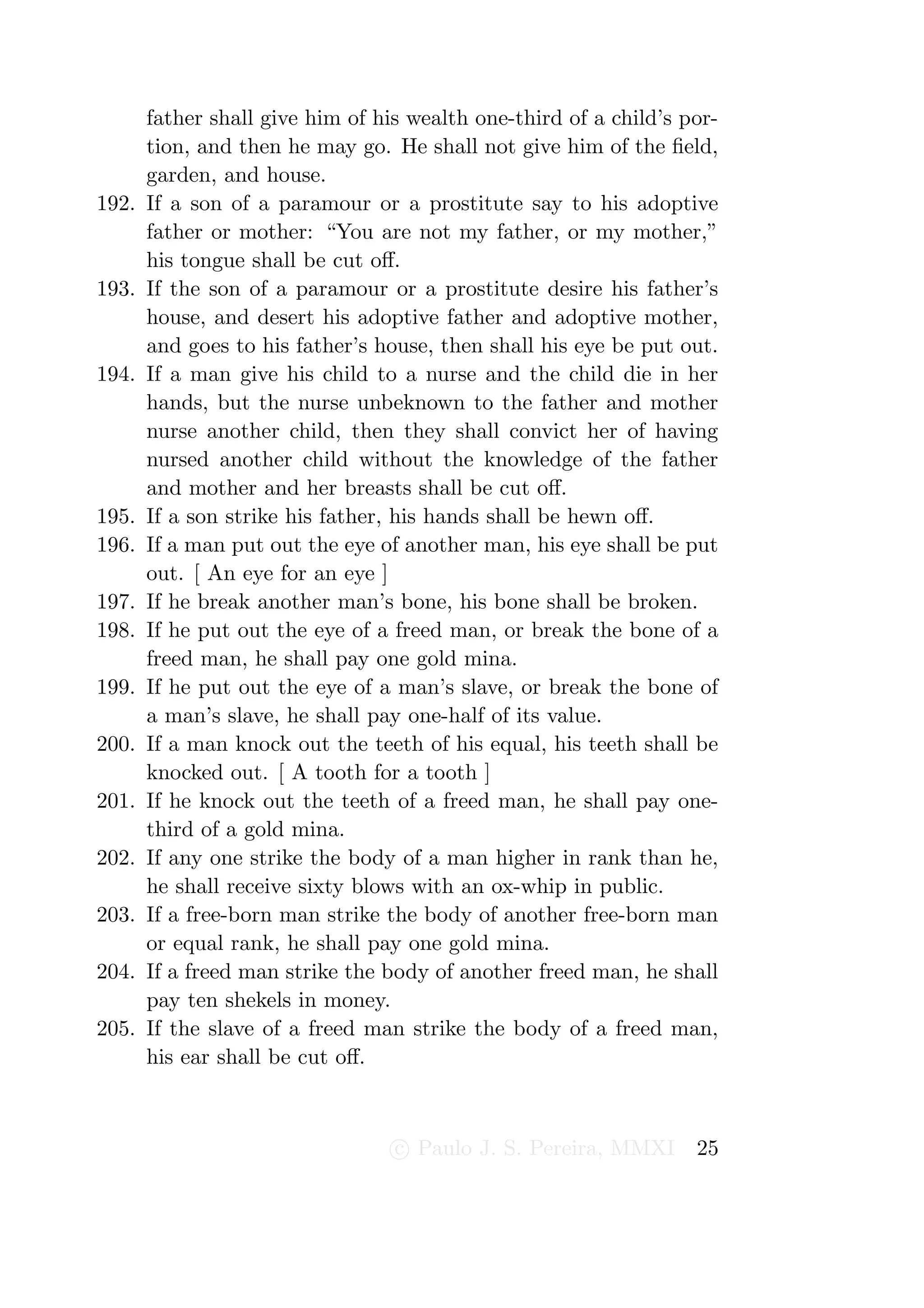 father shall give him of his wealth one-third of a child’s por-
       tion, and then he may go. He shall not give him of the ﬁeld,
       garden, and house.
192.   If a son of a paramour or a prostitute say to his adoptive
       father or mother: “You are not my father, or my mother,”
       his tongue shall be cut oﬀ.
193.   If the son of a paramour or a prostitute desire his father’s
       house, and desert his adoptive father and adoptive mother,
       and goes to his father’s house, then shall his eye be put out.
194.   If a man give his child to a nurse and the child die in her
       hands, but the nurse unbeknown to the father and mother
       nurse another child, then they shall convict her of having
       nursed another child without the knowledge of the father
       and mother and her breasts shall be cut oﬀ.
195.   If a son strike his father, his hands shall be hewn oﬀ.
196.   If a man put out the eye of another man, his eye shall be put
       out. [ An eye for an eye ]
197.   If he break another man’s bone, his bone shall be broken.
198.   If he put out the eye of a freed man, or break the bone of a
       freed man, he shall pay one gold mina.
199.   If he put out the eye of a man’s slave, or break the bone of
       a man’s slave, he shall pay one-half of its value.
200.   If a man knock out the teeth of his equal, his teeth shall be
       knocked out. [ A tooth for a tooth ]
201.   If he knock out the teeth of a freed man, he shall pay one-
       third of a gold mina.
202.   If any one strike the body of a man higher in rank than he,
       he shall receive sixty blows with an ox-whip in public.
203.   If a free-born man strike the body of another free-born man
       or equal rank, he shall pay one gold mina.
204.   If a freed man strike the body of another freed man, he shall
       pay ten shekels in money.
205.   If the slave of a freed man strike the body of a freed man,
       his ear shall be cut oﬀ.



                                  c Paulo J. S. Pereira, MMXI      25
 
