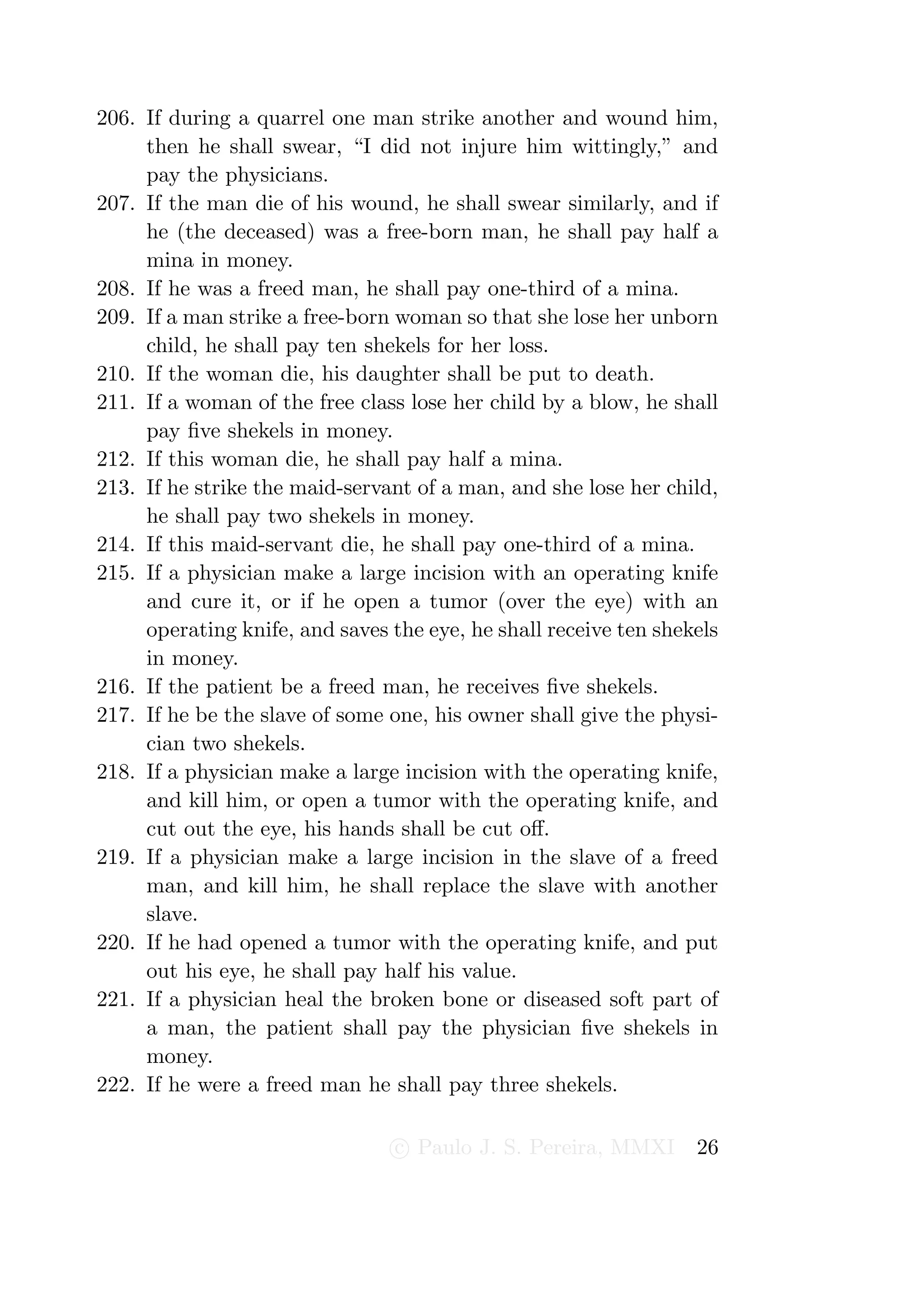 206. If during a quarrel one man strike another and wound him,
     then he shall swear, “I did not injure him wittingly,” and
     pay the physicians.
207. If the man die of his wound, he shall swear similarly, and if
     he (the deceased) was a free-born man, he shall pay half a
     mina in money.
208. If he was a freed man, he shall pay one-third of a mina.
209. If a man strike a free-born woman so that she lose her unborn
     child, he shall pay ten shekels for her loss.
210. If the woman die, his daughter shall be put to death.
211. If a woman of the free class lose her child by a blow, he shall
     pay ﬁve shekels in money.
212. If this woman die, he shall pay half a mina.
213. If he strike the maid-servant of a man, and she lose her child,
     he shall pay two shekels in money.
214. If this maid-servant die, he shall pay one-third of a mina.
215. If a physician make a large incision with an operating knife
     and cure it, or if he open a tumor (over the eye) with an
     operating knife, and saves the eye, he shall receive ten shekels
     in money.
216. If the patient be a freed man, he receives ﬁve shekels.
217. If he be the slave of some one, his owner shall give the physi-
     cian two shekels.
218. If a physician make a large incision with the operating knife,
     and kill him, or open a tumor with the operating knife, and
     cut out the eye, his hands shall be cut oﬀ.
219. If a physician make a large incision in the slave of a freed
     man, and kill him, he shall replace the slave with another
     slave.
220. If he had opened a tumor with the operating knife, and put
     out his eye, he shall pay half his value.
221. If a physician heal the broken bone or diseased soft part of
     a man, the patient shall pay the physician ﬁve shekels in
     money.
222. If he were a freed man he shall pay three shekels.

                                 c Paulo J. S. Pereira, MMXI      26
 
